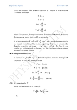 Engineering Physics B.Tech:2012-13
electric and magnetic fields. Maxwell's equations in a medium in the presence of
charges and currents are
‫׏‬ሬሬԦ ∙ ‫ܦ‬ሬሬԦ ൌ ߩ
‫׏‬ሬሬԦ ∙ ‫ܤ‬ሬԦ ൌ 0
‫׏‬ሬሬԦ ൈ EሬሬԦ ൅
߲‫ܤ‬ሬԦ
߲‫ݐ‬
ൌ 0
‫׏‬ሬሬԦ ൈ ‫ܪ‬ሬሬԦ െ
߲‫ܦ‬ሬሬԦ
߲‫ݐ‬
ൌ ‫ܬ‬Ԧ	
Where ‫ܧ‬ሬԦ=electric field, ‫ܤ‬ሬԦ=magnetic induction, ‫ܪ‬ሬሬԦ=magnetic field intensity,	‫ܦ‬ሬሬԦ=electric
displacement, ߩ=charge density and ‫ܬ‬Ԧ=current density.
In an isotropic medium, ‫ܦ‬ሬሬԦ ൌ ߝ‫ܧ‬ሬԦ and ‫ܪ‬ሬሬԦ ൌ
஻ሬԦ
ఓ
where ߝ and ߤ are the electric permittivity
and magnetic permeability of the medium, respectively. They may be constant or be
dependent on position and time, ߝ	 ൌ 	ߝ	ሺ‫ݎ‬Ԧ, ‫ݐ‬ሻ and ߤ ൌ ߤሺ‫ݎ‬Ԧ, ‫ݐ‬ሻ . The form of wave
equation in a medium depends on the nature of ߝ and ߤ, and also on the presence or
absence of charges and currents.
45.2Wave equation in free space
In vacuum, ‫ܦ‬ሬሬԦ ൌ ߝ௢‫ܧ‬ሬԦ and ‫ܪ‬ሬሬԦ ൌ
஻ሬԦ
ఓ೚
. So, Maxwell's equations, in absence of charges and
currents ሺߩ	 ൌ 	0, ݆	 ൌ 	0ሻ, in vacuum become
‫׏‬ሬሬԦ ∙ ‫ܧ‬ሬԦ ൌ 0					ሾ45.2.1ሿ
‫׏‬ሬሬԦ ∙ ‫ܤ‬ሬԦ ൌ 0						ሾ45.2.2ሿ
‫׏‬ሬሬԦ ൈ EሬሬԦ ൅
߲‫ܤ‬ሬԦ
߲‫ݐ‬
ൌ 0							ሾ45.2.3ሿ
‫׏‬ሬሬԦ ൈ
‫ܤ‬ሬԦ
ߤ௢
െ ߝ௢
߲‫ܧ‬ሬԦ
߲‫ݐ‬
ൌ 0										ሾ45.2.4ሿ
45.2.1 Wave equation for ࡱሬሬԦ
Taking curl of both sides of Eq (3), we get
‫׏‬ሬሬԦ ൈ ቆ‫׏‬ሬሬԦ ൈ EሬሬԦ ൅
߲‫ܤ‬ሬԦ
߲‫ݐ‬
ቇ ൌ 0
Or,
 