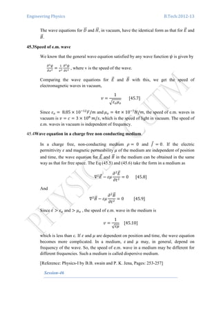 Engineering Physics B.Tech:2012-13
The wave equations for ‫ܦ‬ሬሬԦ and ‫ܪ‬ሬሬԦ, in vacuum, have the identical form as that for ‫ܧ‬ሬԦ and
‫ܤ‬ሬԦ.
45.3Speed of e.m. wave
We know that the general wave equation satisfied by any wave function ߰ is given by
డమట
డ௫మ
ൌ
ଵ
௩మ
డమట
డ௧మ
, where v is the speed of the wave.
Comparing the wave equations for ‫ܧ‬ሬԦ and ‫ܤ‬ሬԦ with this, we get the speed of
electromagnetic waves in vacuum,
‫ݒ‬ ൌ
1
ඥߝ௢ߤ௢
							ሾ45.7ሿ
Since ߝ௢ ൌ 	8.85 ൈ 10ିଵଶ
‫݉/ܨ‬ and	ߤ௢ ൌ 4ߨ ൈ 10ି଻
‫,݉/ܪ‬ the speed of e.m. waves in
vacuum is ‫ݒ‬ ൌ ܿ ൌ 3 ൈ 10଼
	݉/‫,ݏ‬ which is the speed of light in vacuum. The speed of
e.m. waves in vacuum is independent of frequency.
45.4Wave equation in a charge free non conducting medium.
In a charge free, non-conducting medium ߩ ൌ 	0 and ‫ܬ‬Ԧ	ൌ 0. If the electric
permittivity ߝ and magnetic permeability ߤ of the medium are independent of position
and time, the wave equation for ‫ܧ‬ሬԦ and ‫ܤ‬ሬԦ in the medium can be obtained in the same
way as that for free space. The Eq (45.5) and (45.6) take the form in a medium as
‫׏‬ଶ
‫ܧ‬ሬԦ െ ߝߤ
߲ଶ
‫ܧ‬ሬԦ
߲‫ݐ‬ଶ
ൌ 0							ሾ45.8ሿ
And
‫׏‬ଶ
‫ܤ‬ሬԦ െ ߝߤ
߲ଶ
‫ܤ‬ሬԦ
߲‫ݐ‬ଶ
ൌ 0										ሾ45.9ሿ
Since ߝ ൐ ߝ௢ and ൐ ߤ௢ , the speed of e.m. wave in the medium is
‫ݒ‬ ൌ
1
√ߝߤ
				ሾ45.10ሿ
which is less than c. If ߝ and ߤ are dependent on position and time, the wave equation
becomes more complicated. In a medium, ߝ	and ߤ may, in general, depend on
frequency of the wave. So, the speed of e.m. wave in a medium may be different for
different frequencies. Such a medium is called dispersive medium.
[Reference: Physics-I by B.B. swain and P. K. Jena, Pages: 253-257]
Session-46
 