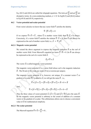 Engineering Physics B.Tech:2012-13
Eq. (46.5) and (46.6) are called the telegraph equations. The term ߤߪ
డாሬԦ
డ௧
and ߤߪ
డ஻ሬԦ
డ௧
are
dissipative terms. In a non-conducting medium, ߪ ൌ 0. So Eq[46.5] and [46.6] reduce
to Eq (45.8) and (45.9), respectively.
46.2 Vector potential and scalar potential
From vector calculus we know that any vector field ‫ܨ‬Ԧ satisfies the identity
‫׏‬ሬሬԦ ∙ ൫‫׏‬ሬሬԦ ൈ FሬԦ൯ ൌ 0
If we express ‫׏‬ሬሬԦ ൈ FሬԦ ൌ GሬሬԦ , where GሬሬԦ is another vector field, then ‫׏‬ሬሬԦ ∙ GሬሬԦ ൌ 0 always.
Conversely, if a vector field GሬሬԦ satisfies the relation ‫׏‬ሬሬԦ ∙ GሬሬԦ ൌ 0, then GሬሬԦ can always be
expressed as the curl of another vector field, i.e., ‫ܩ‬Ԧ 	ൌ	‫׏‬ሬሬԦ ൈ FሬԦ.
46.2.1 Magnetic vector potential
We extend the above argument to express the magnetic induction ‫ܤ‬ሬԦ as the curl of
another vector field. From Maxwell's equation we know ‫׏‬ሬሬԦ ∙ ‫ܤ‬ሬԦ ൌ 0 ,So ‫ܤ‬ሬԦ can always
be expressed as the curl of a vector field ‫ܣ‬Ԧ.
‫ܤ‬ሬԦ ൌ ‫׏‬ሬሬԦ ൈ ‫ܣ‬Ԧ
The vector ‫ܣ‬Ԧ is called magnetic vector potential.
The magnetic vector potential ‫ܣ‬Ԧ is a vector field whose curl is the magnetic induction
‫ܤ‬ሬԦ . The SI unit of ‫ܣ‬Ԧ is tesla per metre (T/m) or newton per ampere.
The magnetic vector potential ‫ܣ‬Ԧ is, however, not unique. If a constant vector ‫ܥ‬Ԧ or
gradient of a scalar ‫׏‬ሬሬԦ݂ is added to ‫ܣ‬Ԧ, we still get the same ‫ܤ‬ሬԦ . i.e.,
‫׏‬ሬሬԦ ൈ ൫‫ܣ‬Ԧ ൅ ‫ܥ‬Ԧ൯ ൌ ൫‫׏‬ሬሬԦ ൈ ‫ܣ‬Ԧ൯ ൅ ൫‫׏‬ሬሬԦ ൈ ‫ܥ‬Ԧ൯ ൌ ‫ܤ‬ሬԦ ൅ 0 ൌ ‫ܤ‬ሬԦ
And
‫׏‬ሬሬԦ ൈ ൫‫ܣ‬Ԧ ൅ ‫׏‬ሬሬԦ݂൯ ൌ ൫‫׏‬ሬሬԦ ൈ ‫ܣ‬Ԧ൯ ൅ ൫‫׏‬ሬሬԦ ൈ ‫׏‬ሬሬԦ݂൯ ൌ ‫ܤ‬ሬԦ ൅ 0 ൌ ‫ܤ‬ሬԦ
Thus the three values of vector potential ‫ܣ‬Ԧ, ൫‫ܣ‬Ԧ ൅ ‫ܥ‬Ԧ൯ and ൫‫ܣ‬Ԧ ൅ ‫׏‬ሬሬԦ݂൯ give the same ‫ܤ‬ሬԦ.
So the magnetic vector potential is arbitrary to the extent of addition of a constant
vector or the gradient of a scalar. This arbitrariness allows one to choose a convenient
value of ‫ܣ‬Ԧ for mathematical simplicity.
46.2.2 The scalar potential
The Maxwell equation ‫׏‬ሬሬԦ ൈ EሬሬԦ ൅
డ஻ሬԦ
డ௧
ൌ 0 ,
 