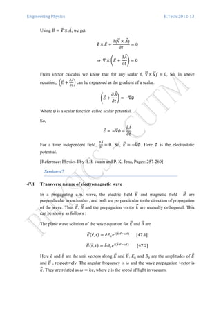 Engineering Physics B.Tech:2012-13
Using ‫ܤ‬ሬԦ ൌ ‫׏‬ሬሬԦ ൈ ‫ܣ‬Ԧ, we get
‫׏‬ሬሬԦ ൈ ‫ܧ‬ሬԦ ൅
߲ሺ‫׏‬ሬሬԦ ൈ ‫ܣ‬Ԧሻ
߲‫ݐ‬
ൌ 0
⇒	‫׏‬ሬሬԦ ൈ ቆ‫ܧ‬ሬԦ ൅
߲‫ܣ‬Ԧ
߲‫ݐ‬
ቇ ൌ 0
From vector calculus we know that for any scalar f, ‫׏‬ሬሬԦ ൈ ‫׏‬ሬሬԦ݂ ൌ 0, So, in above
equation, ቀ‫ܧ‬ሬԦ ൅
డ஺Ԧ
డ௧
ቁ	can be expressed as the gradient of a scalar.
ቆ‫ܧ‬ሬԦ ൅
߲‫ܣ‬Ԧ
߲‫ݐ‬
ቇ ൌ െ‫׏‬ሬሬԦ∅
Where ∅ is a scalar function called scalar potential.
So,
‫ܧ‬ሬԦ ൌ െ‫׏‬ሬሬԦ∅ െ
߲‫ܣ‬Ԧ
߲‫ݐ‬
For a time independent field,
డ஺Ԧ
డ௧
ൌ 0. So, ‫ܧ‬ሬԦ ൌ െ‫׏‬ሬሬԦ∅. Here ∅ is the electrostatic
potential.
[Reference: Physics-I by B.B. swain and P. K. Jena, Pages: 257-260]
Session-47
47.1 Transverse nature of electromagnetic wave
In a propagating e.m. wave, the electric field ‫ܧ‬ሬԦ and magnetic field ‫ܤ‬ሬԦ are
perpendicular to each other, and both are perpendicular to the direction of propagation
of the wave. Thus ‫ܧ‬ሬԦ, ‫ܤ‬ሬԦ and the propagation vector ݇ሬԦ are mutually orthogonal. This
can be shown as follows :
The plane wave solution of the wave equation for ‫ܧ‬ሬԦ and ‫ܤ‬ሬԦ are
‫ܧ‬ሬԦሺ‫ݎ‬Ԧ, ‫ݐ‬ሻ ൌ ݁̂‫ܧ‬௢݁௜ሺ௞ሬԦ∙௥Ԧିఠ௧ሻ
							ሾ47.1ሿ
‫ܤ‬ሬԦሺ‫ݎ‬Ԧ, ‫ݐ‬ሻ ൌ ܾ෠‫ܤ‬௢݁௜ሺ௞ሬԦ∙௥Ԧିఠ௧ሻ
								ሾ47.2ሿ
Here ݁̂ and ܾ෠ are the unit vectors along ‫ܧ‬ሬԦ and ‫ܤ‬ሬԦ. ‫ܧ‬௢ and ‫ܤ‬௢ are the amplitudes of ‫ܧ‬ሬԦ
and ‫ܤ‬ሬԦ , respectively. The angular frequency is ߱ and the wave propagation vector is
݇ሬԦ. They are related as ߱ ൌ ݇ܿ, where c is the speed of light in vacuum.
 