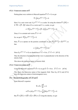 Engineering Physics B.Tech:2012-13
47.2.1 Transverse nature of ࡱሬሬԦ
Putting plane wave solution in Maxwell equation ‫׏‬ሬሬԦ ∙ ‫ܧ‬ሬԦ ൌ 0, we get
‫׏‬ሬሬԦ ∙ ቀ݁̂‫ܧ‬௢݁௜൫௞ሬԦ∙௥Ԧିఠ௧൯
ቁ ൌ 0
Here ݁̂ is a unit vector and ‫ܧ‬௢݁௜ሺ௞ሬԦ∙௥Ԧିఠ௧ሻ
is a scalar. So using the relation ‫׏‬ሬሬԦ ∙ ൫‫ܣ‬Ԧܸ൯ ൌ
‫ܣ‬Ԧ ∙ ‫׏‬ሬሬԦܸ ൅ ൫‫׏‬ሬሬԦ ∙ ‫ܣ‬Ԧ൯ܸ where ‫ܣ‬Ԧ is a vector and V is a scalar, we get
݁̂ ∙ ‫׏‬ሬሬԦ ቀ‫ܧ‬௢݁௜൫௞ሬԦ∙௥Ԧିఠ௧൯
ቁ ൅ ൫‫׏‬ሬሬԦ ∙ ݁̂൯ ቀ‫ܧ‬௢݁௜൫௞ሬԦ∙௥Ԧିఠ௧൯
ቁ ൌ 0
Since, ݁̂ is a constant unit vector, ‫׏‬ሬሬԦ ∙ ݁̂ ൌ 0
So, we get ݁̂ ∙ ‫׏‬ሬሬԦ ቀ‫ܧ‬௢݁௜൫௞ሬԦ∙௥Ԧିఠ௧൯
ቁ ൌ 0
Here, ‫׏‬ሬሬԦ is to operate on the position coordinates to give ‫׏‬ሬሬԦ ቀ݁௜൫௞ሬԦ∙௥Ԧ൯
ቁ ൌ ݅݇ሬԦ݁௜൫௞ሬԦ∙௥Ԧ൯
, so
that
݁̂ ∙ ቀ݅݇ሬԦ‫ܧ‬௢݁௜൫௞ሬԦ∙௥Ԧିఠ௧൯
ቁ ൌ 0
Since ‫ܧ‬௢݁௜ሺ௞ሬԦ∙௥Ԧିఠ௧ሻ
് 0,	we should have ݁̂ ∙ ݇ሬԦ ൌ 0	‫,ݎ݋‬ ‫ܧ‬ሬԦ ∙ ݇ሬԦ ൌ 0				ሾ47.3ሿ
Thus the direction of propagation of the wave is perpendicular to the direction of the
electric field.
This shows the transverse nature of electric field.
47.2.2 Transverse nature of ࡮ሬሬԦ
Using the Maxwell’s equation ‫׏‬ሬሬԦ ∙ ‫ܤ‬ሬԦ ൌ 0, we get ܾ෠ ∙ ݇ሬԦ ൌ 0	‫ܤ				,ݎ݋‬ሬԦ ∙ ݇ሬԦ ൌ 0						ሾ47.4ሿ
This shows the transverse nature of the magnetic field. Thus Eq. (47.3) and (47.4)
show the transverse nature of electromagnetic wave.
47.3 Mutual Orthogonality of ࡱሬሬԦ, ࡮ሬሬԦ and ࢑ሬሬԦ
From Maxwell’s equation
‫׏‬ሬሬԦ ൈ EሬሬԦ ൅
߲‫ܤ‬ሬԦ
߲‫ݐ‬
ൌ 0
⇒ ‫׏‬ሬሬԦ ൈ ሺ݁̂‫ܧ‬௢݁௜൫௞ሬԦ∙௥Ԧିఠ௧൯
ሻ ൅
߲
߲‫ݐ‬
ቀܾ෠‫ܤ‬௢݁௜൫௞ሬԦ∙௥Ԧିఠ௧൯
ቁ ൌ 0
But, ‫׏‬ሬሬԦ ൈ ൫‫ܣ‬Ԧܸ൯ ൌ ܸ൫‫׏‬ሬሬԦ ൈ ‫ܣ‬Ԧ൯ ൅ ሺ‫׏‬ሬሬԦܸሻ ൈ ‫ܣ‬Ԧ. Using this identity, we get
 