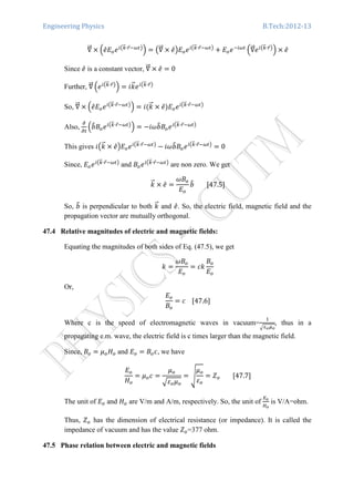Engineering Physics B.Tech:2012-13
‫׏‬ሬሬԦ ൈ ቀ݁̂‫ܧ‬௢݁௜൫௞ሬԦ∙௥Ԧିఠ௧൯
ቁ ൌ ൫‫׏‬ሬሬԦ ൈ ݁̂൯‫ܧ‬௢݁௜൫௞ሬԦ∙௥Ԧିఠ௧൯
൅ ‫ܧ‬௢݁ି௜ఠ௧
ቀ‫׏‬ሬሬԦ݁௜൫௞ሬԦ∙௥Ԧ൯
ቁ ൈ ݁̂
Since ݁̂ is a constant vector, ‫׏‬ሬሬԦ ൈ ݁̂ ൌ 0
Further, ‫׏‬ሬሬԦ ቀ݁௜൫௞ሬԦ∙௥Ԧ൯
ቁ ൌ ݅݇ሬԦ݁௜൫௞ሬԦ∙௥Ԧ൯
So, ‫׏‬ሬሬԦ ൈ ቀ݁̂‫ܧ‬௢݁௜൫௞ሬԦ∙௥Ԧିఠ௧൯
ቁ ൌ ݅ሺ݇ሬԦ ൈ ݁̂ሻ‫ܧ‬௢݁௜൫௞ሬԦ∙௥Ԧିఠ௧൯
Also,
డ
డ௧
ቀܾ෠‫ܤ‬௢݁௜൫௞ሬԦ∙௥Ԧିఠ௧൯
ቁ ൌ െܾ݅߱෠‫ܤ‬௢݁௜൫௞ሬԦ∙௥Ԧିఠ௧൯
This gives ݅൫݇ሬԦ ൈ ݁̂൯‫ܧ‬௢݁௜൫௞ሬԦ∙௥Ԧିఠ௧൯
െ ܾ݅߱෠‫ܤ‬௢݁௜൫௞ሬԦ∙௥Ԧିఠ௧൯
ൌ 0
Since, ‫ܧ‬௢݁௜൫௞ሬԦ∙௥Ԧିఠ௧൯
and ‫ܤ‬௢݁௜൫௞ሬԦ∙௥Ԧିఠ௧൯
are non zero. We get
݇ሬԦ ൈ ݁̂ ൌ
߱‫ܤ‬௢
‫ܧ‬௢
ܾ෠								ሾ47.5ሿ
So, ܾ෠ is perpendicular to both ݇ሬԦ and ݁̂. So, the electric field, magnetic field and the
propagation vector are mutually orthogonal.
47.4 Relative magnitudes of electric and magnetic fields:
Equating the magnitudes of both sides of Eq. (47.5), we get
݇ ൌ
߱‫ܤ‬௢
‫ܧ‬௢
ൌ ܿ݇
‫ܤ‬௢
‫ܧ‬௢
Or,
‫ܧ‬௢
‫ܤ‬௢
ൌ ܿ				ሾ47.6ሿ
Where c is the speed of electromagnetic waves in vacuum=
ଵ
ඥఌ೚ఓ೚
, thus in a
propagating e.m. wave, the electric field is c times larger than the magnetic field.
Since, ‫ܤ‬௢ ൌ ߤ௢‫ܪ‬௢ and ‫ܧ‬௢ ൌ ‫ܤ‬௢ܿ, we have
‫ܧ‬௢
‫ܪ‬௢
ൌ ߤ௢ܿ ൌ
ߤ௢
ඥߝ௢ߤ௢
ൌ ඨ
ߤ௢
ߝ௢
ൌ ܼ௢								ሾ47.7ሿ
The unit of ‫ܧ‬௢ and ‫ܪ‬௢ are V/m and A/m, respectively. So, the unit of
ா೚
ு೚
is V/A=ohm.
Thus, ܼ௢ has the dimension of electrical resistance (or impedance). It is called the
impedance of vacuum and has the value ܼ௢=377 ohm.
47.5 Phase relation between electric and magnetic fields
 