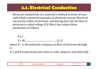 2 ENGINEERING PHYSICS
Mr. Gouri Kumar Sahu
Sr. Lecturer in Physics.
2 ENGINEERING PHYSICS
Mr. Gouri Kumar Sahu
Sr. Lecturer in Physics.
SESSION-2
2.1. Electrical Conduction
Electrical conductivity of a material is defined in terms of ease
with which a material transmits an electrical current. Electrical
current (I) is flow of electrons, and driving force for the flow of
electrons is called voltage (V). Ohm’s law relates these
parameters as follows
V α I
V = IR……………………………….……….[1.1]
where R – is the materials resistance to flow of electrons through
it.
V, I, and R respectively have units as volts, amperes, and ohms (Ω).
 