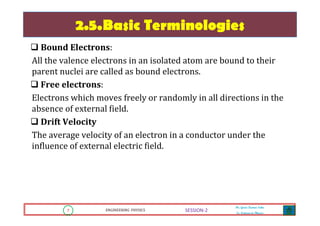 7 ENGINEERING PHYSICS
Mr. Gouri Kumar Sahu
Sr. Lecturer in Physics.
7 ENGINEERING PHYSICS
Mr. Gouri Kumar Sahu
Sr. Lecturer in Physics.
SESSION-2
2.5.Basic Terminologies
Bound Electrons:
All the valence electrons in an isolated atom are bound to their
parent nuclei are called as bound electrons.
Free electrons:
Electrons which moves freely or randomly in all directions in the
absence of external field.
Drift Velocity
The average velocity of an electron in a conductor under the
influence of external electric field.
 
