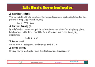 8 ENGINEERING PHYSICS
Mr. Gouri Kumar Sahu
Sr. Lecturer in Physics.
8 ENGINEERING PHYSICS
Mr. Gouri Kumar Sahu
Sr. Lecturer in Physics.
SESSION-2
2.5.Basic Terminologies
Electric Field (E):
The electric field E of a conductor having uniform cross section is defined as the
potential drop (V) per unit length (l).
i.e., E = V/ l V/m
Current density (J):
It is defined as the current per unit area of cross section of an imaginary plane
hold normal to the direction of the flow of current in a current carrying
conductor.
J = I/ A Am-2
Fermi level
Fermi level is the highest filled energy level at 0 K.
Fermi energy
Energy corresponding to Fermi level is known as Fermi energy.
 