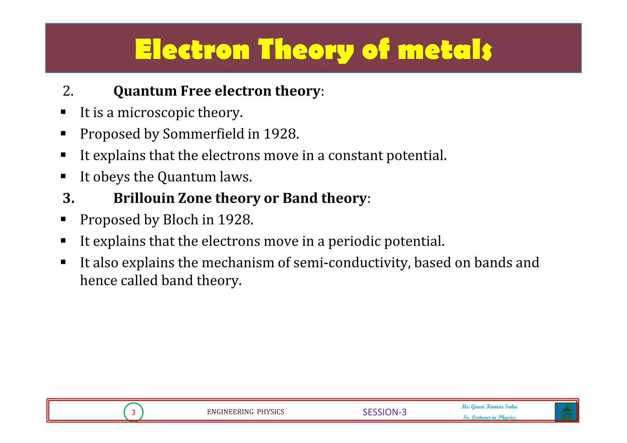 3 ENGINEERING PHYSICS
Mr. Gouri Kumar Sahu
Sr. Lecturer in Physics.
SESSION-3
Electron Theory of metals
2. Quantum Free electron theory:
It is a microscopic theory.
Proposed by Sommerfield in 1928.
It explains that the electrons move in a constant potential.
It obeys the Quantum laws.
3. Brillouin Zone theory or Band theory:
Proposed by Bloch in 1928.
It explains that the electrons move in a periodic potential.
It also explains the mechanism of semi-conductivity, based on bands and
hence called band theory.
 