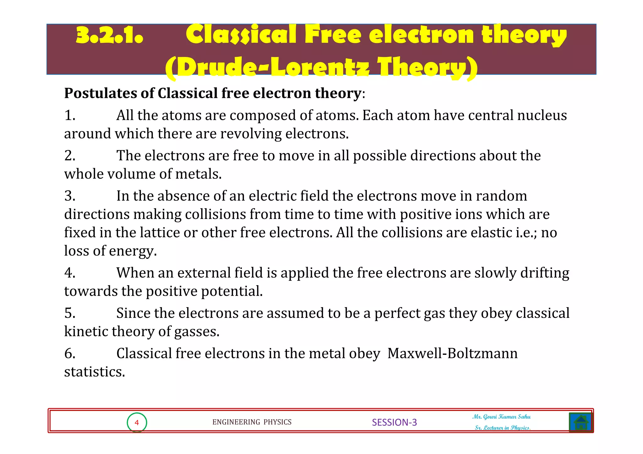 4 ENGINEERING PHYSICS
Mr. Gouri Kumar Sahu
Sr. Lecturer in Physics.
SESSION-3
3.2.1. Classical Free electron theory
(Drude-Lorentz Theory)
3.2.1. Classical Free electron theory
(Drude-Lorentz Theory)
Postulates of Classical free electron theory:
1. All the atoms are composed of atoms. Each atom have central nucleus
around which there are revolving electrons.
2. The electrons are free to move in all possible directions about the
whole volume of metals.
3. In the absence of an electric field the electrons move in random
directions making collisions from time to time with positive ions which are
fixed in the lattice or other free electrons. All the collisions are elastic i.e.; no
loss of energy.
4. When an external field is applied the free electrons are slowly drifting
towards the positive potential.
5. Since the electrons are assumed to be a perfect gas they obey classical
kinetic theory of gasses.
6. Classical free electrons in the metal obey Maxwell-Boltzmann
statistics.
 