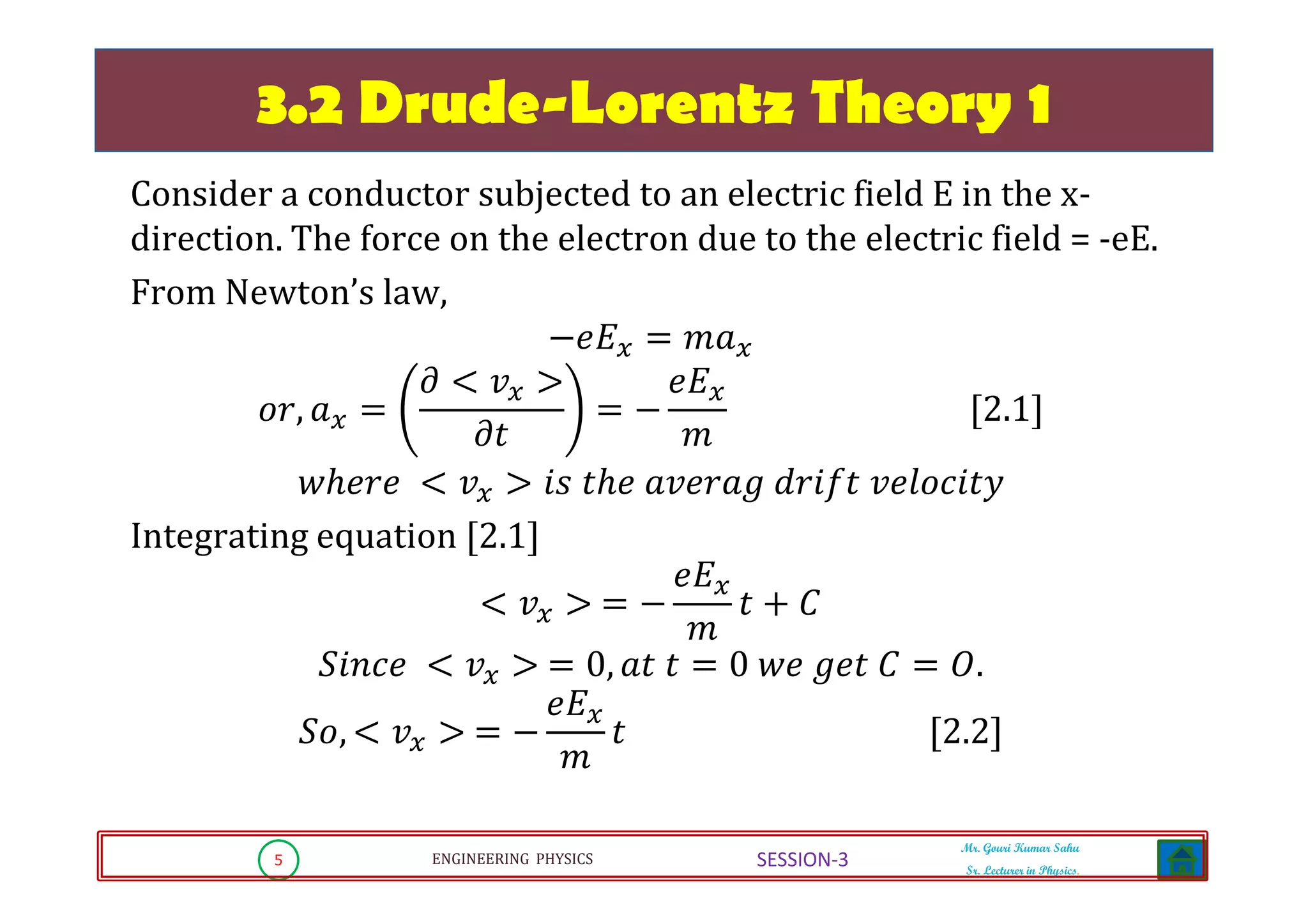 5 ENGINEERING PHYSICS
Mr. Gouri Kumar Sahu
Sr. Lecturer in Physics.
SESSION-3
3.2 Drude-Lorentz Theory 1
Consider a conductor subjected to an electric field E in the x-
direction. The force on the electron due to the electric field = -eE.
From Newton’s law,
െ݁‫ܧ‬௫ ൌ ݉ܽ௫
‫,ݎ݋‬ ܽ௫ ൌ
߲ ൏ ‫ݒ‬௫ ൐
߲‫ݐ‬
ൌ െ
݁‫ܧ‬௫
݉
ሾ2.1ሿ
‫݁ݎ݄݁ݓ‬ ൏ ‫ݒ‬௫ ൐ ݅‫ݏ‬ ‫݄݁ݐ‬ ܽ‫݃ܽݎ݁ݒ‬ ݀‫ݐ݂݅ݎ‬ ‫ݕݐ݅ܿ݋݈݁ݒ‬
Integrating equation ሾ2.1ሿ
൏ ‫ݒ‬௫ ൐ ൌ െ
݁‫ܧ‬௫
݉
‫ݐ‬ ൅ ‫ܥ‬
ܵ݅݊ܿ݁ ൏ ‫ݒ‬௫ ൐ ൌ 0, ܽ‫ݐ‬ ‫ݐ‬ ൌ 0 ‫݁ݓ‬ ݃݁‫ݐ‬ ‫ܥ‬ ൌ ܱ.
ܵ‫,݋‬ ൏ ‫ݒ‬௫ ൐ ൌ െ
݁‫ܧ‬௫
݉
‫ݐ‬ ሾ2.2ሿ
 