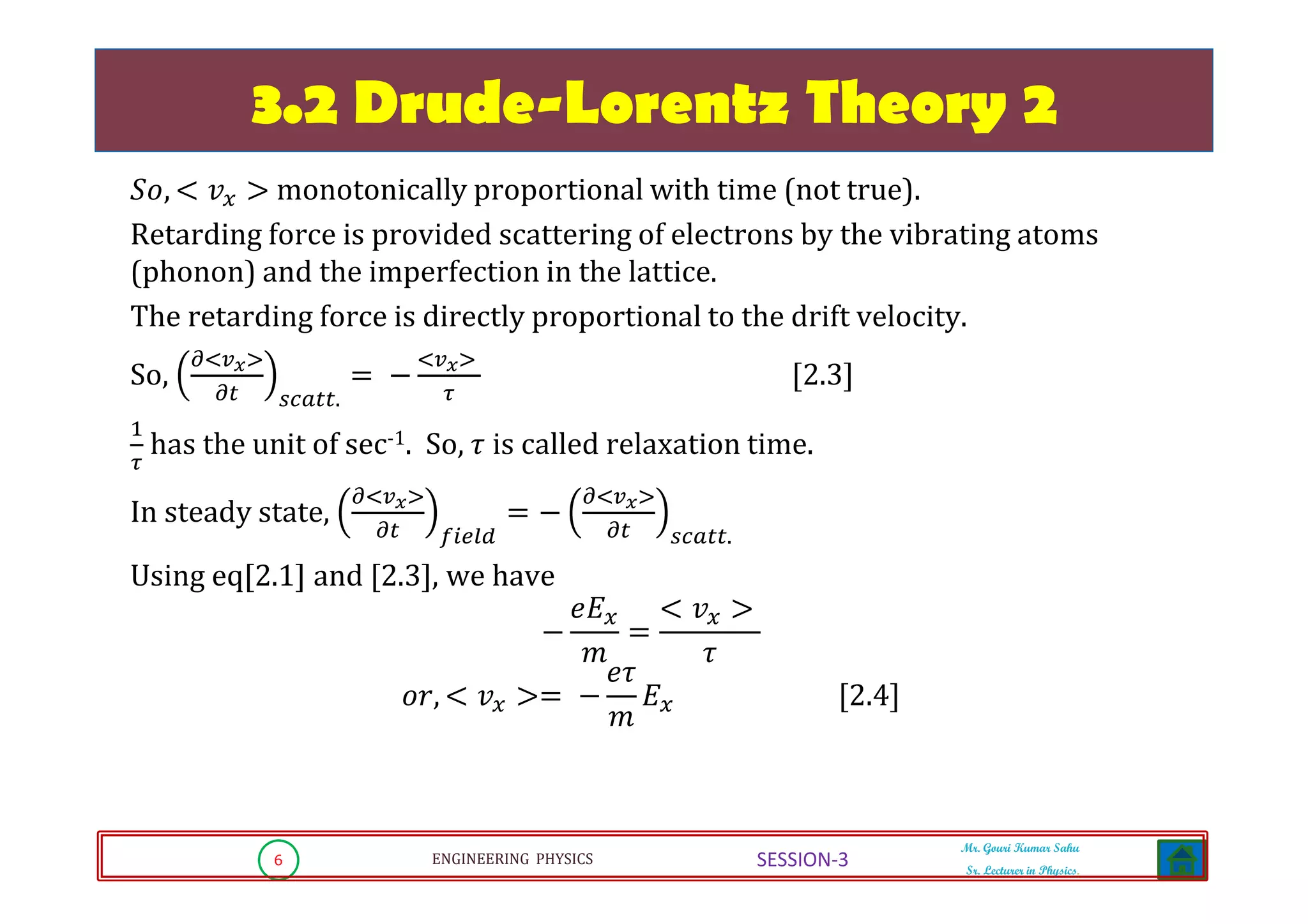 6 ENGINEERING PHYSICS
Mr. Gouri Kumar Sahu
Sr. Lecturer in Physics.
SESSION-3
3.2 Drude-Lorentz Theory 2
ܵ‫,݋‬ ൏ ‫ݒ‬௫ ൐ monotonically proportional with time (not true).
Retarding force is provided scattering of electrons by the vibrating atoms
(phonon) and the imperfection in the lattice.
The retarding force is directly proportional to the drift velocity.
So,
డழ௩ೣவ
డ௧ ௦௖௔௧௧.
ൌ െ
ழ௩ೣவ
ఛ
ሾ2.3ሿ
ଵ
ఛ
has the unit of sec-1. So, ߬ is called relaxation time.
In steady state,
డழ௩ೣவ
డ௧ ௙௜௘௟ௗ
ൌ െ
డழ௩ೣவ
డ௧ ௦௖௔௧௧.
Using eq[2.1] and [2.3], we have
െ
݁‫ܧ‬௫
݉
ൌ
൏ ‫ݒ‬௫ ൐
߬
‫,ݎ݋‬ ൏ ‫ݒ‬௫ ൐ൌ െ
݁߬
݉
‫ܧ‬௫ ሾ2.4ሿ
 
