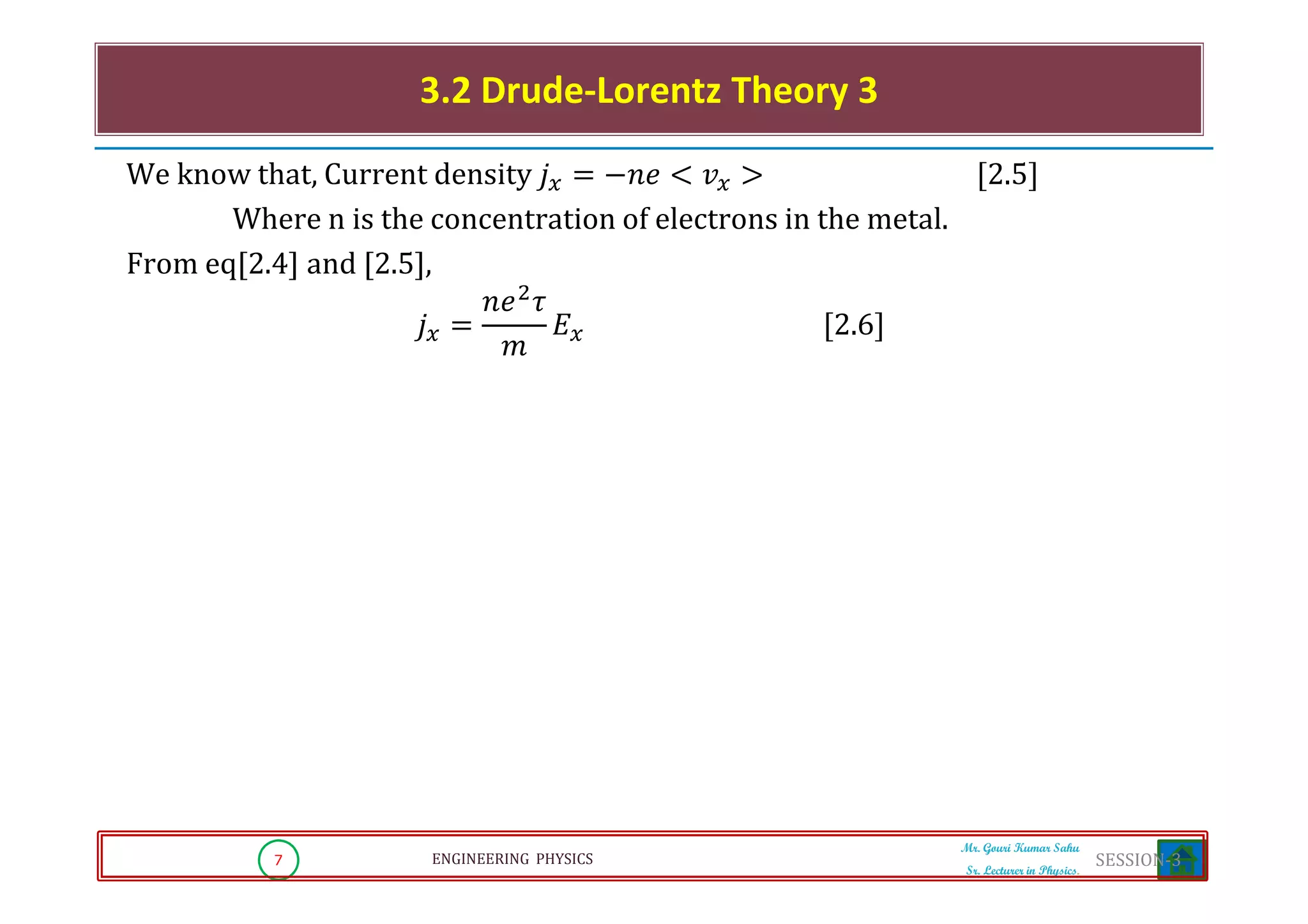 7 ENGINEERING PHYSICS
Mr. Gouri Kumar Sahu
Sr. Lecturer in Physics.
We know that, Current density ݆௫ ൌ െ݊݁ ൏ ‫ݒ‬௫ ൐ ሾ2.5ሿ
Where n is the concentration of electrons in the metal.
From eq[2.4] and [2.5],
݆௫ ൌ
݊݁ଶ
߬
݉
‫ܧ‬௫ ሾ2.6ሿ
3.2 Drude-Lorentz Theory 3
SESSION-3
 