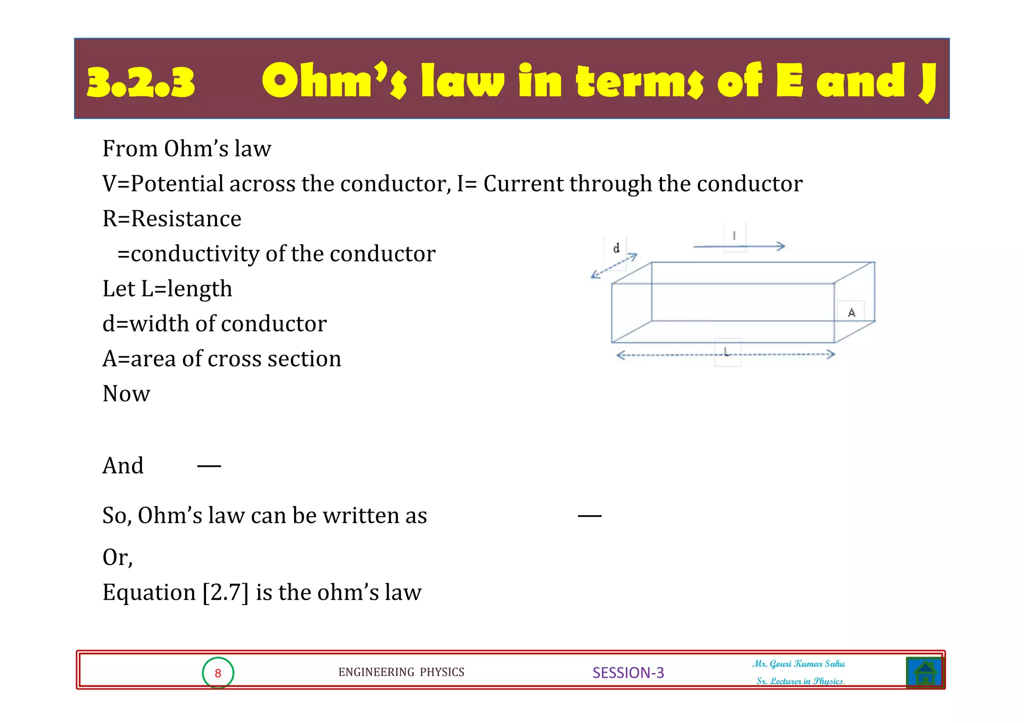 8 ENGINEERING PHYSICS
Mr. Gouri Kumar Sahu
Sr. Lecturer in Physics.
SESSION-3
3.2.3 Ohm’s law in terms of E and J
From Ohm’s law
V=Potential across the conductor, I= Current through the conductor
R=Resistance
=conductivity of the conductor
Let L=length
d=width of conductor
A=area of cross section
Now
And
So, Ohm’s law can be written as
Or,
Equation [2.7] is the ohm’s law
 