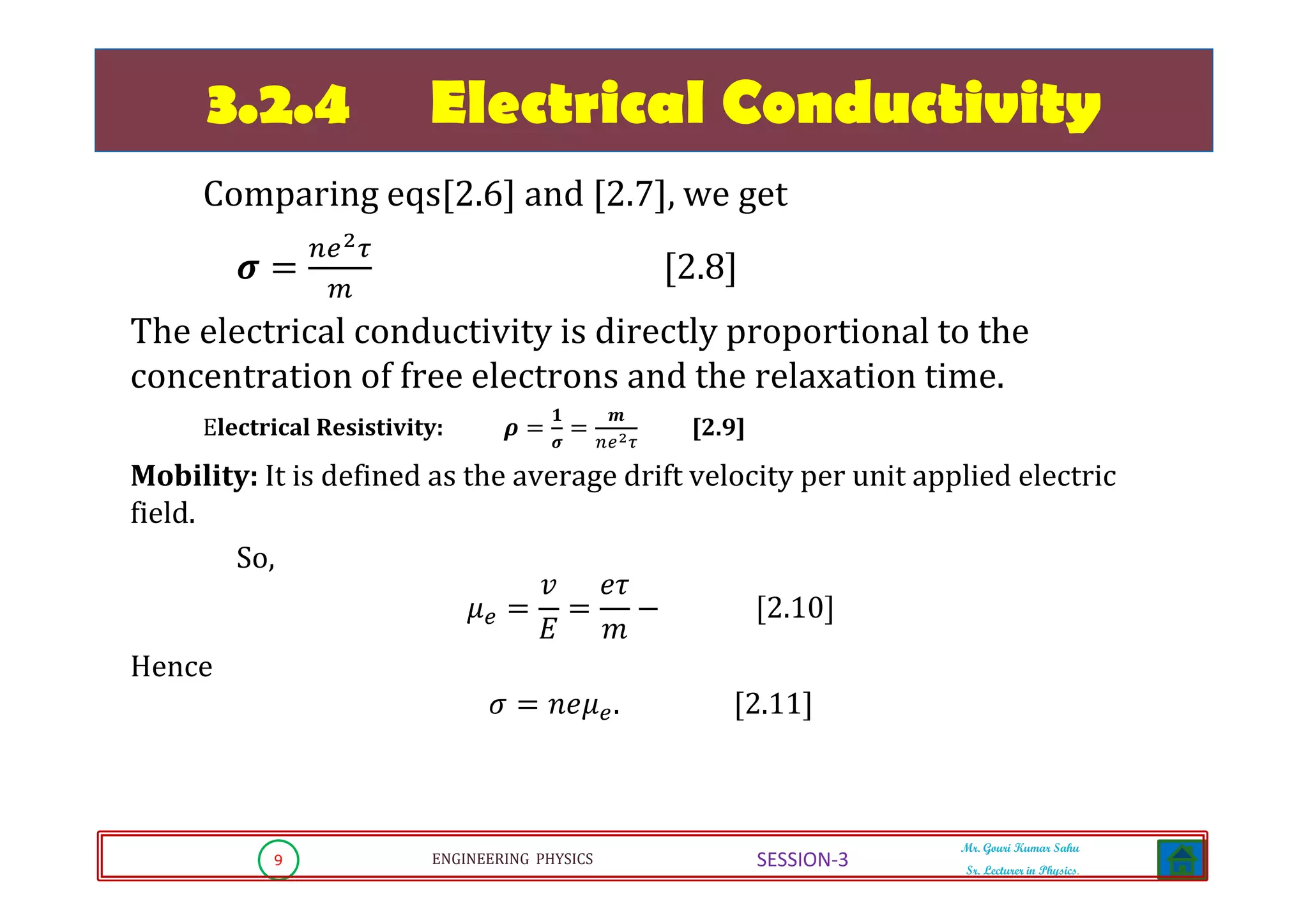 9 ENGINEERING PHYSICS
Mr. Gouri Kumar Sahu
Sr. Lecturer in Physics.
SESSION-3
3.2.4 Electrical Conductivity
Comparing eqs[2.6] and [2.7], we get
࣌ ൌ
௡௘మఛ
௠
ሾ2.8ሿ
The electrical conductivity is directly proportional to the
concentration of free electrons and the relaxation time.
Electrical Resistivity: ࣋ ൌ
૚
࣌
ൌ
࢓
௡௘మఛ
[2.9]
Mobility: It is defined as the average drift velocity per unit applied electric
field.
So,
ߤ௘ ൌ
‫ݒ‬
‫ܧ‬
ൌ
݁߬
݉
െ ሾ2.10ሿ
Hence
ߪ ൌ ݊݁ߤ௘. ሾ2.11ሿ
 