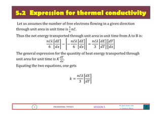 4 ENGINEERING PHYSICS
Mr. Gouri Kumar Sahu
Sr. Lecturer in Physics.
4 ENGINEERING PHYSICS
Mr. Gouri Kumar Sahu
Sr. Lecturer in Physics.
SESSION-5
5.2 Expression for thermal conductivity
Let us assumes the number of free electrons flowing in a given direction
through unit area in unit time is
ଵ
଺
݊ܿ̅.
Thus the net energy transported through unit area in unit time from A to B is:
݊ܿ̅ߣ
6
݀‫ܧ‬
݀‫ݔ‬
െ െ
݊ܿ̅ߣ
6
݀‫ܧ‬
݀‫ݔ‬
ൌ
݊ܿ̅ߣ
3
݀‫ܧ‬
݀ܶ
݀ܶ
݀‫ݔ‬
The general expression for the quantity of heat energy transported through
unit area for unit time is ‫ܭ‬
ௗ்
ௗ௫
.
Equating the two equations, one gets
݇ ൌ
݊ܿ̅ߣ
3
݀‫ܧ‬
݀ܶ
 