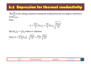 5 ENGINEERING PHYSICS
Mr. Gouri Kumar Sahu
Sr. Lecturer in Physics.
5 ENGINEERING PHYSICS
Mr. Gouri Kumar Sahu
Sr. Lecturer in Physics.
SESSION-5
5.2 Expression for thermal conductivity
But
ௗா
ௗ்
is the energy required raising the temperature by one degree and hence
it is ‫ܥ‬௩ ௘௟ .
Now
݇ ൌ
݊ܿ̅ߣ
3
‫ܥ‬௩ ௘௟ ൌ
݊ߣ
3
‫ܥ‬௩ ௘௟
3݇஻ܶ
݉
But ‫ܥ‬௩ ௘௟ ൌ
ଷ
ଶ
݇஻ with n=1 electron
Thus, ݇ ൌ
௡ఒ
ଷ
ଷ
ଶ
݇஻
ଷ௞ಳ்
௠
ൌ
௡ఒ௞ಳ
ଶ
ଷ௞ಳ்
௠
 