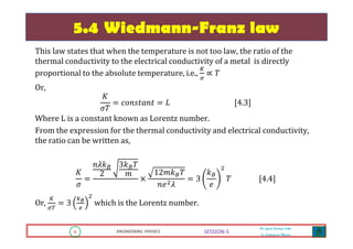 6 ENGINEERING PHYSICS
Mr. Gouri Kumar Sahu
Sr. Lecturer in Physics.
6 ENGINEERING PHYSICS
Mr. Gouri Kumar Sahu
Sr. Lecturer in Physics.
SESSION-5
5.4 Wiedmann-Franz law
This law states that when the temperature is not too law, the ratio of the
thermal conductivity to the electrical conductivity of a metal is directly
proportional to the absolute temperature, i.e.,
௄
ఙ
∝ ܶ
Or,
‫ܭ‬
ߪܶ
ൌ ܿ‫ݐ݊ܽݐݏ݊݋‬ ൌ ‫ܮ‬ ሾ4.3ሿ
Where L is a constant known as Lorentz number.
From the expression for the thermal conductivity and electrical conductivity,
the ratio can be written as,
‫ܭ‬
ߪ
ൌ
݊ߣ݇஻
2
3݇஻ܶ
݉
ൈ
12݉݇஻ܶ
݊݁ଶߣ
ൌ 3
݇஻
݁
ଶ
ܶ ሾ4.4ሿ
Or,
௄
ఙ்
ൌ 3
௞ಳ
௘
ଶ
which is the Lorentz number.
 