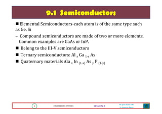2 ENGINEERING PHYSICS
Mr. Gouri Kumar Sahu
Sr. Lecturer in Physics.
2 ENGINEERING PHYSICS
Mr. Gouri Kumar Sahu
Sr. Lecturer in Physics.
SESSION-9
9.1 Semiconductors
Elemental Semiconductors-each atom is of the same type such
as Ge, Si
– Compound semiconductors are made of two or more elements.
Common examples are GaAs or InP.
Belong to the III-V semiconductors
Ternary semiconductors: Al x Ga 1-x As
Quaternary materials :Ga x In (1-x) As y P (1-y)
 