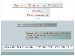 MANMOHAN DASH, PHYSICIST, TEACHER !
Physics for ‘Engineers and Physicists’
“A concise course of important results”
Lecture - 2
Electrodynamics
Lectures given around 9.Nov.2009 + further
content developments this week; 21-
23.Aug.2015 !
 