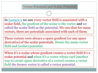 Vector Potential and Scalar Potential
In Lecture-1 we saw every vector field is associated with a
scalar field, the gradie...