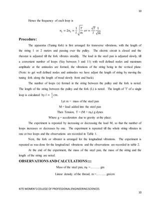 10
KITE WOMEN’S COLLEGE OF PROFESSIONALENGINEERINGSCIENCES
10
Hence the frequency of each loop is
𝑛𝑙 = 2𝑛𝑡 =
1
𝑙
√
𝑇
𝑚
𝑜𝑟 =
√𝑇
𝑙
1
√𝑚
Procedure:
The apparatus (Tuning fork) is first arranged for transverse vibrations, with the length of
the string 1 or 2 meters and passing over the pulley. The electric circuit is closed and the
rheostat is adjusted till the fork vibrates steadily. The load in the steel pan is adjusted slowly, till
a convenient number of loops (Say between 3 and 11) with well defined nodes and maximum
amplitude at the antinodes are formed, the vibrations of the string being in the vertical plane.
(Note: to get well defined nodes and antinodes we have adjust the length of string by moving the
tuning fork along the length of tread slowly front and back).
The number of loops (x) formed in the string between the pulley and the fork is noted.
The length of the string between the pulley and the fork (L) is noted. The length of ′𝑙′ of a single
loop is calculated by 𝑙 =
𝐿
𝑥
𝑐𝑚.
Let m = mass of the steel pan
M = load added into the steel pan
Then Tension, T = (M + mp) g dynes
Where g = acceleration due to gravity at the place.
The experiment is repeated by increasing or decreasing the load M, so that the number of
loops increases or decreases by one. The experiment is repeated till the whole string vibrates in
one or two loops and the observations are recorded in Table 1.
Next, the fork or vibrator is arranged for the longitudinal vibrations. The experiment is
repeated as was done for the longitudinal vibrations and the observations are recorded in table 2.
At the end of the experiment, the mass of the steel pan, the mass of the string and the
length of the string are noted.
OBSERVATIONSAND CALCULATIONS::::
Mass of the steel pan, mp =……… gm
Linear density of the thread, m =……… gm/cm
 
