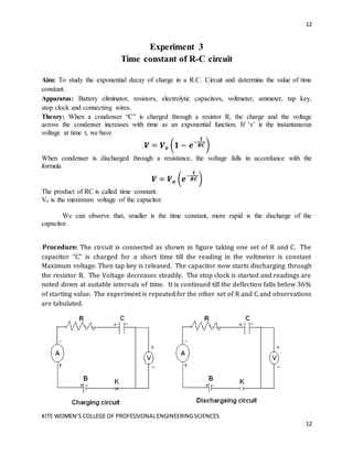 12
KITE WOMEN’S COLLEGE OF PROFESSIONALENGINEERINGSCIENCES
12
Experiment 3
Time constant of R-C circuit
Aim: To study the exponential decay of charge in a R.C. Circuit and determine the value of time
constant.
Apparatus: Battery eliminator, resistors, electrolytic capacitors, voltmeter, ammeter, tap key,
stop clock and connecting wires.
Theory: When a condenser “C” is charged through a resistor R, the charge and the voltage
across the condenser increases with time as an exponential function. If ‘v’ is the instantaneous
voltage at time t, we have
𝑽 = 𝑽𝒐 (𝟏 − 𝒆−
𝒕
𝑹𝑪)
When condenser is discharged through a resistance, the voltage falls in accordance with the
formula
𝑽 = 𝑽𝒐 (𝒆−
𝒕
𝑹𝑪)
The product of RC is called time constant.
Vo is the maximum voltage of the capacitor.
We can observe that, smaller is the time constant, more rapid is the discharge of the
capacitor.
Procedure: The circuit is connected as shown in figure taking one set of R and C. The
capacitor “C” is charged for a short time till the reading in the voltmeter is constant
Maximum voltage. Then tap key is released. The capacitor now starts discharging through
the resistor R. The Voltage decreases steadily. The stop clock is started and readings are
noted down at suitable intervals of time. It is continued till the deflection falls below 36%
of starting value. The experiment is repeated for the other set of R and C and observations
are tabulated.
 