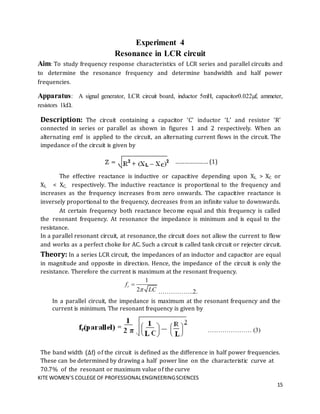 KITE WOMEN’S COLLEGE OF PROFESSIONALENGINEERINGSCIENCES
15
Experiment 4
Resonance in LCR circuit
Aim: To study frequency response characteristics of LCR series and parallel circuits and
to determine the resonance frequency and determine bandwidth and half power
frequencies.
Apparatus: A signal generator, LCR circuit board, inductor 5mH, capacitor0.022µf, ammeter,
resistors 1kΩ.
Description: The circuit containing a capacitor ‘C’ inductor ‘L’ and resistor ‘R’
connected in series or parallel as shown in figures 1 and 2 respectively. When an
alternating emf is applied to the circuit, an alternating current flows in the circuit. The
impedance of the circuit is given by
………………… (1)
The effective reactance is inductive or capacitive depending upon XL > XC or
XL < XC. respectively. The inductive reactance is proportional to the frequency and
increases as the frequency increases from zero onwards. The capacitive reactance is
inversely proportional to the frequency, decreases from an infinite value to downwards.
At certain frequency both reactance become equal and this frequency is called
the resonant frequency. At resonance the impedance is minimum and is equal to the
resistance.
In a parallel resonant circuit, at resonance, the circuit does not allow the current to flow
and works as a perfect choke for AC. Such a circuit is called tank circuit or rejecter circuit.
Theory: In a series LCR circuit, the impedances of an inductor and capacitor are equal
in magnitude and opposite in direction. Hence, the impedance of the circuit is only the
resistance. Therefore the current is maximum at the resonant frequency.
1
2
r
f
LC


……………..2.
In a parallel circuit, the impedance is maximum at the resonant frequency and the
current is minimum. The resonant frequency is given by
………………… (3)
The band width (Δf) of the circuit is defined as the difference in half power frequencies.
These can be determined by drawing a half power line on the characteristic curve at
70.7% of the resonant or maximum value of the curve
 