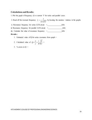 KITE WOMEN’S COLLEGE OF PROFESSIONALENGINEERINGSCIENCES
19
Calculations and Results:
1. Plot the graph of frequency (f) vs current ‘I’ for series and parallel cases.
2. Read off the resonant frequency
1
2
r
f
LC

 by locating the maxima / minima in the graphs
i). Resonance frequency for series LCR circuit =________________kHz
ii) Resonance frequency for parallel LCR circuit =________________kHz
iii). Calculate the value of resonance frequency =________________kHz
Results :
1. Estimated value of Q for series resonance from graph =
2. Calculated value of
1
r
f L
Q
R C

  =
3. % errors in Q =
 