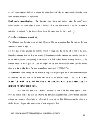 KITE WOMEN’S COLLEGE OF PROFESSIONALENGINEERINGSCIENCES
29
the mth order minimum. Diffraction patterns for other shapes of holes are more complex but also result
from the same principles of interference.
Small Angle Approximation: The formulae given above are derived using the small angle
approximation. For small angles  (given in radians) it is a good approximation to say that   sin 
tan (for  in radians). For the figures shown above this means that   sin  tan =
y
L
Procedure:Diffraction at single slit
The diffraction plate has slits etched on it of different widths and separations. For this part use the area
where there is only a single slit.
For two sizes of slits, examine the patterns formed by single slits. Set up the slit in front of the laser.
Record the distance from the slit to the screen, L. For each of the slits, measure and record a value for y
on the viewing screen corresponding to the center of a dark region. Record as many distances, y, for
different values of m as you can. Use the largest two or three values for m which you are able to
observe to find a value for a. The laser source has a wavelength of 6600x10-8cm.
Precautions: Look through the slit (holding it very close to your eye). See if you can see the effects
of diffraction. Set the laser on the table and aim it at the viewing screen. DO NOT LOOK
DIRECTLY INTO THE LASER OR AIM IT AT ANYONE! DO NOT LET REFLECTIONS
BOUNCE AROUND THE ROOM.
Pull a hair from your head. Mount it vertically in front of the laser using a piece of tape.
Place the hair in front of the laser and observe the diffraction around the hair. Use the formula above to
estimate the thickness of the hair, a. (The hair is not a slit but light diffracts around its edges in a
similar fashion.) Repeat with observations of your lab partners' hair.
 