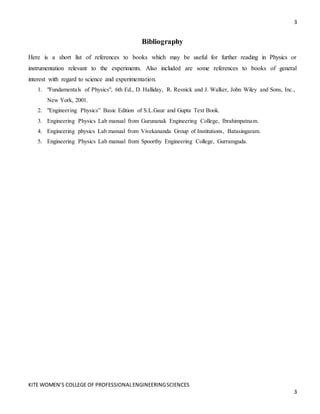 3
KITE WOMEN’S COLLEGE OF PROFESSIONALENGINEERINGSCIENCES
3
Bibliography
Here is a short list of references to books which may be useful for further reading in Physics or
instrumentation relevant to the experiments. Also included are some references to books of general
interest with regard to science and experimentation.
1. "Fundamentals of Physics", 6th Ed., D. Halliday, R. Resnick and J. Walker, John Wiley and Sons, Inc.,
New York, 2001.
2. "Engineering Physics” Basic Edition of S.L.Gaur and Gupta Text Book.
3. Engineering Physics Lab manual from Gurunanak Engineering College, Ibrahimpatnam.
4. Engineering physics Lab manual from Vivekananda Group of Institutions, Batasingaram.
5. Engineering Physics Lab manual from Spoorthy Engineering College, Gurramguda.
 