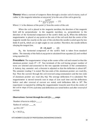 KITE WOMEN’S COLLEGE OF PROFESSIONALENGINEERINGSCIENCES
32
Theory: When a current of i-amperes flows through a circular coil of n-turns, each of
radius ‘a’, the magnetic induction at any point ‘p’on the axis of the coil is given by
𝐵 =
𝜇0𝑛𝑖𝑎2
2(𝑥2 + 𝑎2)3/2
… (1)
Where ‘𝑥’ is the distance of the point ‘𝑝’ from the centre of the coil.
When the coil is placed in the magnetic meridian, the direction of the magnetic
field will be perpendicular to the magnetic meridian; i.e., perpendicular to the
direction of the horizontal component of the earth’s field; say Be. When the deflection
magnetometer is placed at any point on the axis of the coil such that the centre of the
magnetic needle lies exactly on the axis of the coil, then the needle is acted upon by two
fields B and Be, which are at right angles to one another. Therefore, the needle deflects
obeying the tangent law,
𝑩 = 𝑩𝒆 𝐭𝐚𝐧 𝜽 … (𝟐)
Be, the horizontal component of the earth’s field is taken from standard
tables. The intensity of the field at any point is calculated from equation (2) and verified
using equation (1).
Procedure: The magnetometer is kept at the center of the coil and rotated so that the
aluminum pointer reads 00
− 00
. Two terminals of the coil having proper number of
turns are selected and connected to the two opposite terminals of the commutators.
A battery, key, ammeter and a rheostat is adjusted so that the deflection is about 600
.
The ammeter reading ‘i’ is noted. The two ends of the aluminum pointer are read (θ1,
θ2). Then the current through the coil reversed using commutators and the two ends
of aluminum pointer are read (θ3, θ4). The average deflections θ is calculated. The
magnetometer is moved towards east in steps of 2cm each time and the deflections
before and after reversal of current are noted, until deflections falls to 300
. The
experiment is repeated by shifting the magnetometer towards west from the centre of
the coil in steps of 2cm, each time and deflections are noted before and after reversal of
current.
Observations: Current through the coil (i)= _____amps
Number of turns in coil(n)=_______;
Radius of coil (a)= ______m,
µ0=4π x 10-7
𝐵𝑒 = 30.23 𝜇0
 