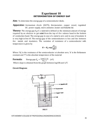 KITE WOMEN’S COLLEGE OF PROFESSIONALENGINEERINGSCIENCES
35
Experiment 10
DETERMINATION OF ENERGY GAP
Aim: To determine the energy gap of a semiconductor diode.
Apparatus: Germanium diode (0A79), thermometer, copper vessel, regulated
DC power supply, micro ammeter, heater and Bakelite lid.
Theory: The energy gap Egof a material is defined as the minimum amount of energy
required by an electron to get excited from the top of the valence band to the bottom
of conduction band. The energy gap in case of a metal is zero and in case of insulator it
is very high in few eV. The energy gap of the semiconductors is less and lies between
the metals and insulators. The variation of resistance of a semiconductor with
temperature is given by
𝑹 = 𝑹𝟎 𝐞𝐱𝐩(
𝑬𝒈
𝒌𝑻
)
Where ‘R0’ is the resistance of the semiconductor at absolute zero, ‘k’ is the Boltzmann
constant and ‘T’ is the absolute temperature of the material
Formula: Energy gap 𝐸𝑔 =
(𝑠𝑙𝑜𝑝𝑒) 𝑋 2𝑘
log10 𝑒
(𝑒𝑉)
Where slope is obtained from the graph between log10R and 1/T.
Circuit Diagram:
 