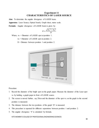 KITE WOMEN’S COLLEGE OF PROFESSIONALENGINEERINGSCIENCES
38
Experiment 11
CHARACTERISTICS OF LASER SOURCE
Aim: To determine the angular divergence of LASER beam.
Apparatus: Laser Source, Optical bench, Graph sheet, meter scale.
Formula: Angular divergence of LASER beam is given by
𝜃 =
√𝑤2
2 − 𝑤1
2
𝐷
Where, w1 = Diameter of LASER spot at position 1.
w2 = Diameter of LASER spot at position 2.
D = Distance between position 1 and position 2.
Procedure:
1. Record the diameter of the bright spot on the graph paper. Measure the diameter of the Laser spot
w1 by holding a graph paper in front of LASER source.
2. The screen is moved further, say 20cm and the diameter of the spot w2 on the graph in the second
position is measured.
3. The distance between the two positions of the graph ‘D’ is measured.
4. This procedure is repeated for different separations between position 1 and position 2.
5. The angular divergence ‘θ’ is calculated by formula.
 
