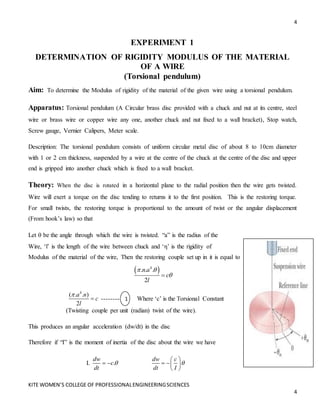 4
KITE WOMEN’S COLLEGE OF PROFESSIONALENGINEERINGSCIENCES
4
EXPERIMENT 1
DETERMINATION OF RIGIDITY MODULUS OF THE MATERIAL
OF A WIRE
(Torsional pendulum)
Aim: To determine the Modulus of rigidity of the material of the given wire using a torsional pendulum.
Apparatus: Torsional pendulum (A Circular brass disc provided with a chuck and nut at its centre, steel
wire or brass wire or copper wire any one, another chuck and nut fixed to a wall bracket), Stop watch,
Screw gauge, Vernier Calipers, Meter scale.
Description: The torsional pendulum consists of uniform circular metal disc of about 8 to 10cm diameter
with 1 or 2 cm thickness, suspended by a wire at the centre of the chuck at the centre of the disc and upper
end is gripped into another chuck which is fixed to a wall bracket.
Theory: When the disc is rotated in a horizontal plane to the radial position then the wire gets twisted.
Wire will exert a torque on the disc tending to returns it to the first position. This is the restoring torque.
For small twists, the restoring torque is proportional to the amount of twist or the angular displacement
(From hook’s law) so that
Let  be the angle through which the wire is twisted. “a” is the radius of the
Wire, ‘l’ is the length of the wire between chuck and ‘η’ is the rigidity of
Modulus of the material of the wire, Then the restoring couple set up in it is equal to
 
4
. . .
2
n a
c
l
 


4
( . . )
2
a n
c
l

 -------- Where ‘c’ is the Torsional Constant
(Twisting couple per unit (radian) twist of the wire).
This produces an angular acceleration (dw/dt) in the disc
Therefore if “I” is the moment of inertia of the disc about the wire we have
I. .
dw
c
dt

 
dw c
dt I

 
  
 
1
1
 