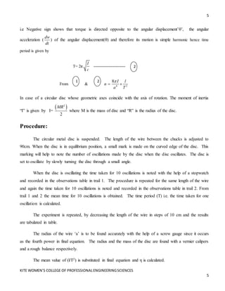 5
KITE WOMEN’S COLLEGE OF PROFESSIONALENGINEERINGSCIENCES
5
i.e Negative sign shows that torque is directed opposite to the angular displacement’’, the angular
acceleration (
dw
dt
) of the angular displacement() and therefore its motion is simple harmonic hence time
period is given by
T= 2π
I
c
-----------------------
From & 4 2
8 I l
n
a T

 
In case of a circular disc whose geometric axes coincide with the axis of rotation. The moment of inertia
“I” is given by I=
 
2
2
MR
where M is the mass of disc and “R” is the radius of the disc.
Procedure:
The circular metal disc is suspended. The length of the wire between the chucks is adjusted to
90cm. When the disc is in equilibrium position, a small mark is made on the curved edge of the disc. This
marking will help to note the number of oscillations made by the disc when the disc oscillates. The disc is
set to oscillate by slowly turning the disc through a small angle.
When the disc is oscillating the time taken for 10 oscillations is noted with the help of a stopwatch
and recorded in the observations table in trail 1. The procedure is repeated for the same length of the wire
and again the time taken for 10 oscillations is noted and recorded in the observations table in trail 2. From
trail 1 and 2 the mean time for 10 oscillations is obtained. The time period (T) i.e. the time taken for one
oscillation is calculated.
The experiment is repeated, by decreasing the length of the wire in steps of 10 cm and the results
are tabulated in table.
The radius of the wire ‘a’ is to be found accurately with the help of a screw gauge since it occurs
as the fourth power in final equation. The radius and the mass of the disc are found with a vernier calipers
and a rough balance respectively.
The mean value of (l/T2) is substituted in final equation and η is calculated.
2
1
2
2
2
 