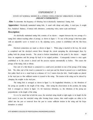 8
KITE WOMEN’S COLLEGE OF PROFESSIONALENGINEERINGSCIENCES
8
EXPERIMENT 2
STUDY OF NORMAL MODES IN A STRING USING FORCED VIBRATIONS IN RODS
(MELDE’S EXPERIMENT)
Aim: To determine the frequency of vibrating bar or electrically maintained Tuning fork.
Apparatus:• Electrically maintained tuning fork, A stand with clamp and pulley, A steel pan, A weight
box, Analytical Balance, A battery with eliminator, connecting wires, meter scale and thread.
Description:
An electrically maintained tuning fork consists of an electro – magnet between the two prongs of a
tuning fork without touching either of prongs, as shown in figure 1. To one of the prongs a thin brass plate
with an adjustable screw is riveted on it. By adjusting screw, contact is established with the thin brass
plate.
Electrical connections are made as shown in figure 1. When plug is inserted in the key, the circuit
is completed and the electrical current flows through the circuit energizing the electromagnet there by
pulling both the prongs inwards. The circuit is broken immediately at the point S, the electro – magnet
loses its magnetism and the prongs fly back to its original position. Consequently contact is once again
established at S, the circuit is closed and the process repeats automatically as before. This causes the
prongs of the tuning fork to vibrate.
One end of a thin thread is connected to a small screw provided on one of the prongs of the tuning
fork. The other end of the tread is connected to a steel pan and the thread is passed over a small friction
free pulley fixed on to a stand kept at a distance of 1 to 2 meters from the fork. Small weights are placed
in the steel pan so that sufficient tension is created to the string. The tension in the string can be altered by
changing the weights in the steel pan.
The tuning fork is arranged as shown in figure 1.a. for longitudinal vibrations, i.e. the vibrations of
the prong are parallel to the length of the string. After noting the observations in the position, the tuning
fork is arranged as shown in figure 1.b. for transverse vibrations, i.e. the vibrations of the prong are
perpendicular to the length of the string.
It is to be noted that in both the cases, the stretched string should at right angles to its length (In the
both cases) in case the stretched string after forming loops rotates, then small weights are either to be
added into the pan or removed from the pan to create sufficient tension in the string and the loops
formation is vertical.
 