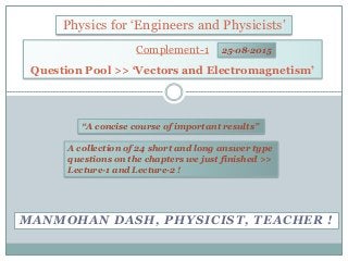 MANMOHAN DASH, PHYSICIST, TEACHER !
Physics for ‘Engineers and Physicists’
“A concise course of important results”
Complement-1
Question Pool >> ‘Vectors and Electromagnetism’
A collection of 24 short and long answer type
questions on the chapters we just finished >>
Lecture-1 and Lecture-2 !
25-08-2015
 