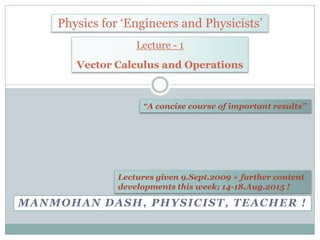 MANMOHAN DASH, PHYSICIST, TEACHER !
Physics for ‘Engineers and Physicists’
“A concise course of important results”
Lecture - 1
Vector Calculus and Operations
Lectures around 9.Nov.2009 + further
content developments this week; 14-18 Aug
2015 !
 