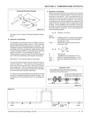 See Figure 3.0 for a typical horizontal directional change
layout.
B. Expansion Loop Design
The flexibility of an expansion loop is modeled using two
equal length guided cantilever beams. Each cantilever
absorbs half of the thermal expansion or contraction. The
cantilevers must be of sufficient length to ensure the pipe
and fittings will not be overstressed. Determination of the
minimum required lengths is accomplished by satisfying
equation 22 with K= 1.5 and equation 23 with K=3.
These equations should be used with the total deflection
(d=d1+d2) to be absorbed by both expansion loop legs.
See Figure 3.1 for a typical expansion loop layout.
The pipe should be guided into the expansion loop as
shown in Figure 3.1. The positioning of two guides on
each side of the expansion loop is required to maintain
proper alignment. The recommended guide spacing is
four and fourteen nominal pipe diameters from the elbow
for the first and second guides respectively.
To achieve the required flexibility only 90°elbows should
be used in directional changes and expansion loops. The
substitution of 45° elbows will result in an unsatisfactory
design.
C. Expansion Joint Design
Mechanical expansion joint use requires the engineer
to determine the complete range of thermal movement
expected in the system. This is accomplished by cal-
culating the maximum thermal expansion and thermal
contraction for the operating conditions. The mechani-
cal expansion joint must be capable of absorbing the full
range of thermal movement with an appropriate margin
of safety. During installation the set position must be de-
termined to ensure the expansion joint will accommodate
the entire range of movement. This is accomplished us-
ing the following equation.
	 Eq. 24	
Where:
Set Point = 	 Installed position of mechanical expansion 	
			 joint “Distance from the joint being fully 	
			 compressed", in(m)
Travel = Mechanical expansion joint maximum
			 movement, in(m)
	 Eq. 25	 	
				
		
R 	 = 		 Thermal ratio
Ti 	 = 		 Installation tie-in temperature, F°(C°)
Tmin 	 = 	 Minimum operating temperature, F°(C°)
Tmax 	 = 	 Maximum operating temperature, F°(C°)
Tmin 	 < 		 Ti
SECTION 3. TEMPERATURE EFFECTS
Figure 3.0
Horizontal Directional Change
Figure 3.1
Anchor Anchor
First Guide
Length
Second Guide
Length
L
L/2
d 1 d 2
Typical guides and supports require pads a shown when
there is point contact. Supports can be snug or loose fitting
around the pipe. Guides must be loose.
Figure 3.2
First guide, 4 diameters distance from
expansion joint. Second guide, 14 di-
ameters distance from expansion joint.
Expansion Joint
Engineering & Piping Design Guide 14
 