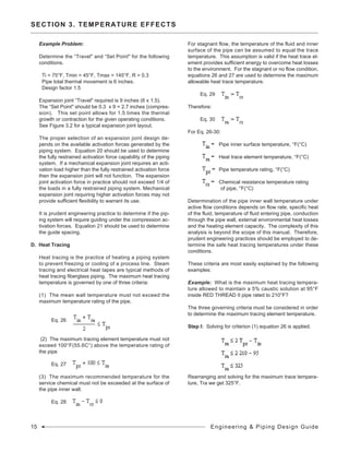 SECTION 3. TEMPERATURE EFFECTS
Example Problem:
Determine the “Travel" and “Set Point" for the following
conditions.
Ti = 75°F, Tmin = 45°F, Tmax = 145°F, R = 0.3
Pipe total thermal movement is 6 inches.
Design factor 1.5
Expansion joint “Travel" required is 9 inches (6 x 1.5).
The “Set Point" should be 0.3 x 9 = 2.7 inches (compres-
sion). This set point allows for 1.5 times the thermal
growth or contraction for the given operating conditions.
See Figure 3.2 for a typical expansion joint layout.
The proper selection of an expansion joint design de-
pends on the available activation forces generated by the
piping system. Equation 20 should be used to determine
the fully restrained activation force capability of the piping
system. If a mechanical expansion joint requires an acti-
vation load higher than the fully restrained activation force
then the expansion joint will not function. The expansion
joint activation force in practice should not exceed 1/4 of
the loads in a fully restrained piping system. Mechanical
expansion joint requiring higher activation forces may not
provide sufficient flexibility to warrant its use.
It is prudent engineering practice to determine if the pip-
ing system will require guiding under the compression ac-
tivation forces. Equation 21 should be used to determine
the guide spacing.
D. Heat Tracing
Heat tracing is the practice of heating a piping system
to prevent freezing or cooling of a process line. Steam
tracing and electrical heat tapes are typical methods of
heat tracing fiberglass piping. The maximum heat tracing
temperature is governed by one of three criteria:
(1) The mean wall temperature must not exceed the
maximum temperature rating of the pipe,
	 Eq. 26	
(2) The maximum tracing element temperature must not
exceed 100°F(55.6C°) above the temperature rating of
the pipe
	 Eq. 27	
(3) The maximum recommended temperature for the
service chemical must not be exceeded at the surface of
the pipe inner wall.
	 Eq. 28	
For stagnant flow, the temperature of the fluid and inner
surface of the pipe can be assumed to equal the trace
temperature. This assumption is valid if the heat trace el-
ement provides sufficient energy to overcome heat losses
to the environment. For the stagnant or no flow condition,
equations 26 and 27 are used to determine the maximum
allowable heat trace temperature.
	 Eq. 29 	
Therefore:
	 Eq. 30	
For Eq. 26-30:
	
Pipe inner surface temperature, °F(°C)
	 Heat trace element temperature, °F(°C)
	
Pipe temperature rating, °F(°C)
	
Chemical resistance temperature rating	
	 	 of pipe, °F(°C)
Determination of the pipe inner wall temperature under
active flow conditions depends on flow rate, specific heat
of the fluid, temperature of fluid entering pipe, conduction
through the pipe wall, external environmental heat losses
and the heating element capacity. The complexity of this
analysis is beyond the scope of this manual. Therefore,
prudent engineering practices should be employed to de-
termine the safe heat tracing temperatures under these
conditions.
These criteria are most easily explained by the following
examples:
Example: What is the maximum heat tracing tempera-
ture allowed to maintain a 5% caustic solution at 95°F
inside RED THREAD II pipe rated to 210°F?
The three governing criteria must be considered in order
to determine the maximum tracing element temperature.
Step I: Solving for criterion (1) equation 26 is applied.
		
		
		
Rearranging and solving for the maximum trace tempera-
ture, Tra we get 325°F.
15 Engineering & Piping Design Guide
 