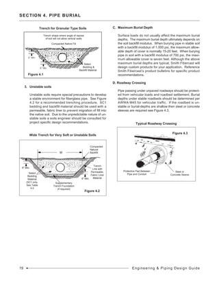 3.	 Unstable soils
	 Unstable soils require special precautions to develop
a stable environment for fiberglass pipe. See Figure
4.2 for a recommended trenching procedure. SC1
bedding and backfill material should be used with a
permeable, fabric liner to prevent migration of fill into
the native soil. Due to the unpredictable nature of un-
stable soils a soils engineer should be consulted for
project specific design recommendations.
C.	 Maximum Burial Depth
	 Surface loads do not usually affect the maximum burial
depths. The maximum burial depth ultimately depends on
the soil backfill modulus. When burying pipe in stable soil
with a backfill modulus of 1,000 psi, the maximum allow-
able depth of cover is normally 15-20 feet. When burying
pipe in soil with a backfill modulus of 700 psi, the maxi-
mum allowable cover is seven feet. Although the above
maximum burial depths are typical, Smith Fibercast will
design custom products for your application. Reference
Smith Fibercast’s product bulletins for specific product
recommendations.
D. Roadway Crossing
	 Pipe passing under unpaved roadways should be protect-
ed from vehicular loads and roadbed settlement. Burial
depths under stable roadbeds should be determined per
AWWA M45 for vehicular traffic. If the roadbed is un-
stable or burial-depths are shallow then steel or concrete
sleeves are required see Figure 4.3.
SECTION 4. PIPE BURIAL
Trench for Granular Type Soils
Figure 4.1
Wide Trench for Very Soft or Unstable Soils
Supplementary
Trench Foundation
(if required)
Compacted
Natural
Backfill
Figure 4.2
6" Min.
6" Min.
Select
Bedding
Material
(SC1 only,
See Table
4.0
Trench
Line with
Permeable,
Fabric Liner
Material
Select
Bedding &
Backfill Material
Trench shape where angle of repose
of soil will not allow vertical walls
Compacted Native Fill
Typical Roadway Crossing
Figure 4.3
Protective Pad Between
Pipe and Conduit
Steel or
Concrete Sleeve
19 Engineering & Piping Design Guide
 