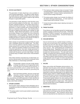 Engineering & Piping Design Guide 22
SECTION 5. OTHER CONSIDERATIONS
E.	 Static Electricity
	 The generation of static electricity is not a problem in
most industrial applications. The effects of static electric-
ity usually become a design problem only if a dry, electri-
cally non-conductive gas or liquid is piped at high velocity
through an ungrounded system.
	 The generation of static electricity under fluid flow condi-
tions is primarily related to the flow rate, ionic content of
the fluid, material turbulence, and surface area at the in-
terface of the fluid and the pipe. The rate of electrostatic
generation in a pipe increases with increasing length of
pipe to a maximum limiting value. This maximum limit-
ing value is related to fluid velocity and is greater for high
velocities. Highly refined hydrocarbons, such as jet fuels,
accumulate charges more rapidly than more conductive
hydrocarbons, such as gasoline. However, the rate of
charge buildup in buried Smith Fibercast piping systems
handling jet fuels at a maximum flow velocity of 5 ft/sec is
such that special grounding is not necessary.
	 Static charges are generated at approximately the same
rate in fiberglass piping and metallic pipe. The differ-
ence in the two systems is that the charge can be more
easily drained from a metal line than from a fiberglass
line. Under the operating conditions encountered in most
industrial applications, any static charge generated is
readily drained away from the pipe at hangers or by other
contact with the ground, and any small charge in the fluid
is drained away at metallic valves and/or instrumentation
lines.
	 Fiber Glass Systems manufactures an electrically con-
ductive piping system that should be employed when
static electricity is a critical design parameter.
Occasionally in piping a dry gas at high velocity,
a charge may build up on an ungrounded valve.
If this charge is not drained off by humid air, it
can shock personnel who come in contact with the valve.
This situation can be easily remedied by grounding the
valve.
Bulk fuel-loading facilities, because of high fluid
velocities, present a problem to both metallic
and fiberglass pipe. Filters and other high sur-
face area devices are prolific generators of static electricity at
these facilities. Special grounding procedures may be nec-
essary under these conditions.
F.	 Steam Cleaning
	 Short duration steam cleaning of epoxy fiberglass pipe is
acceptable provided the following recommendations are
adhered to:
•	 The piping system must be open-ended to prevent pres-
sure buildup.
•	 The maximum steam pressure does not exceed 15 psig
corresponding to a steam saturation temperature of ap-
proximately 250°F. Contact a factory representative for
specific product design information.
•	 The piping system design must consider the effects of
the steam cleaning temperatures. In most cases the
support spans will be reduced 15-35%.
•	 Contact the factory before steam cleaning vinyl ester or
polyester pipe.
G.	 Thrust Blocks
	 Thrust blocks are not typically required for bonded piping
systems capable of restraining thrust loads. FGS large
diameter F-CHEM O-ring pipe is not restrained and may
require the use of thrust blocks. Consult the factory for
specific recommendations.
H.	 Vacuum Service
	 Vacuum service may be a system design condition, or
it may occur as the result of an inadvertent condition.
Sudden pump shut off, valve closures, slug flow and sys-
tem drain down are examples of flow conditions that re-
sult in vacuum. They should always be considered dur-
ing the design phase. Regardless of the source, vacuum
conditions result when the external atmospheric pressure
exceeds the internal pressure. The pipe wall must be
capable of resisting this external pressure without buck-
ling. Fiber Glass Systems’ product bulletins should be
consulted for specific external pressure (vacuum) ratings.
Large diameter pipe through 72-inches manufactured
specifically for vacuum conditions are available upon re-
quest.
I.	 Valves
	 When using valves with fiberglass piping products, con-
sideration must be given to the corrosion resistance of
the valve with respect to the fluid being conveyed and the
external environment. Valves should be independently
supported to reduce bending loads on the adjacent pipe.
Flanged valves mated to molded fiberglass flanges must
have a full flat face to prevent overstressing the flanges.
To ensure a good seal, use a 1/8-inch thick full-face, 60-
70-durometer gasket between the valve sealing surface
and the fiberglass flange for up to 14-inch diameter pipe.
Use º-inch thick gaskets on larger sizes. If the valves do
not have full flat faces consult installation manuals for ad-
ditional recommendations.
J.	 Vibration
	 Low amplitude vibrations such as those produced by
well-anchored centrifugal pumps will have little effect on
Smith Fibercast piping. Such vibrations will be damp-
ened and absorbed by the relatively low modulus pipe.
 