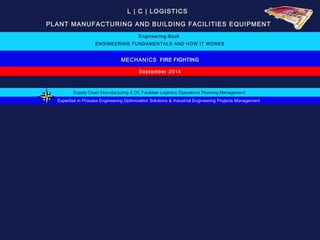 L | C | LOGISTICS 
PLANT MANUFACTURING AND BUILDING FACILITIES EQUIPMENT 
Engineering-Book 
ENGINEERING FUNDAMENTALS AND HOW IT WORKS 
MECHANICS FIRE FIGHTING 
September 2014 
Supply Chain Manufacturing & DC Facilities Logistics Operations Planning Management 
Expertise in Process Engineering Optimization Solutions & Industrial Engineering Projects Management 
 