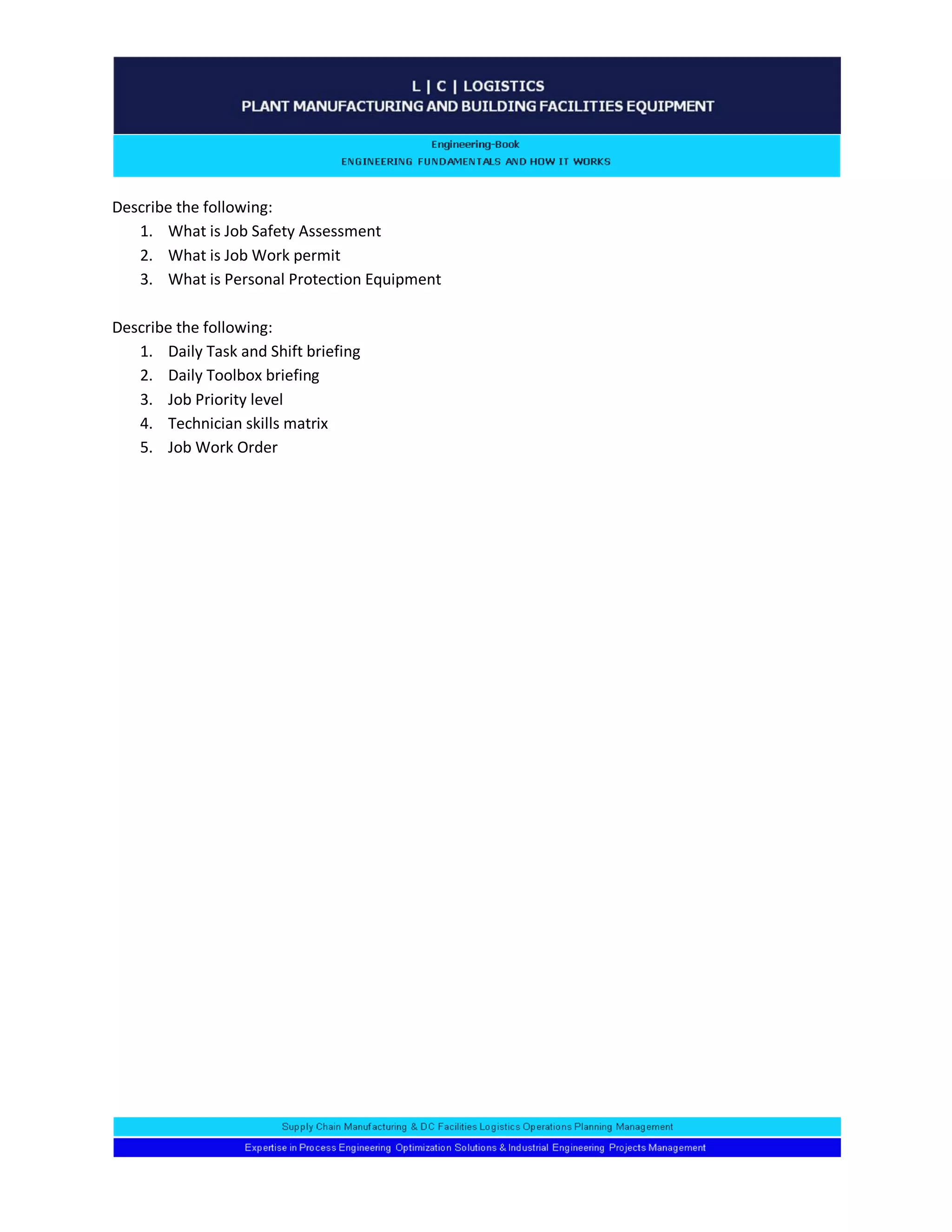 Describe the following: 
1. What is Job Safety Assessment 
2. What is Job Work permit 
3. What is Personal Protection Equipment 
Describe the following: 
1. Daily Task and Shift briefing 
2. Daily Toolbox briefing 
3. Job Priority level 
4. Technician skills matrix 
5. Job Work Order 
