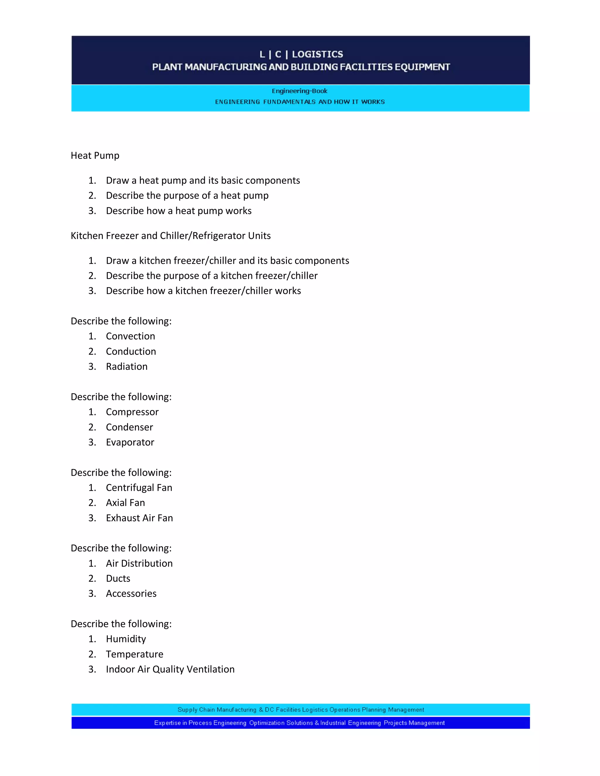 Heat Pump 
1. Draw a heat pump and its basic components 
2. Describe the purpose of a heat pump 
3. Describe how a heat pump works 
Kitchen Freezer and Chiller/Refrigerator Units 
1. Draw a kitchen freezer/chiller and its basic components 
2. Describe the purpose of a kitchen freezer/chiller 
3. Describe how a kitchen freezer/chiller works 
Describe the following: 
1. Convection 
2. Conduction 
3. Radiation 
Describe the following: 
1. Compressor 
2. Condenser 
3. Evaporator 
Describe the following: 
1. Centrifugal Fan 
2. Axial Fan 
3. Exhaust Air Fan 
Describe the following: 
1. Air Distribution 
2. Ducts 
3. Accessories 
Describe the following: 
1. Humidity 
2. Temperature 
3. Indoor Air Quality Ventilation 
 