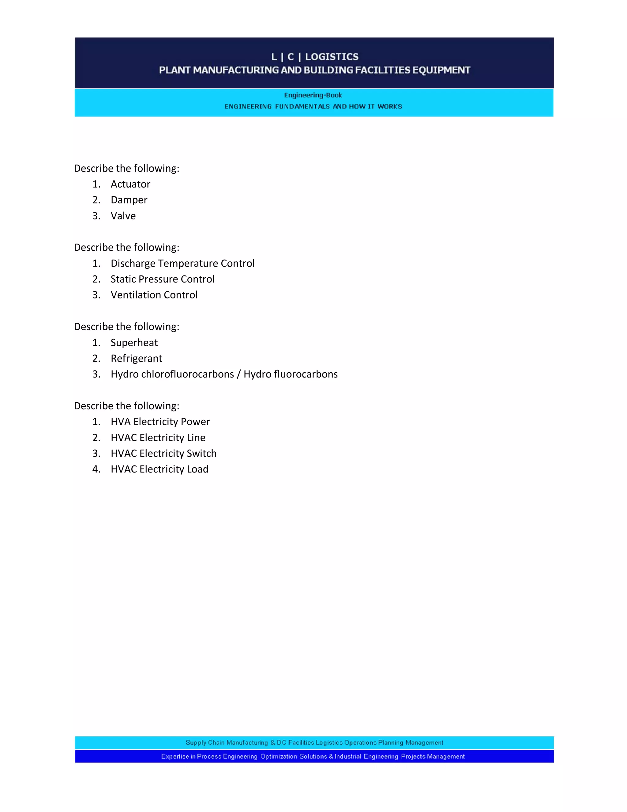 Describe the following: 
1. Actuator 
2. Damper 
3. Valve 
Describe the following: 
1. Discharge Temperature Control 
2. Static Pressure Control 
3. Ventilation Control 
Describe the following: 
1. Superheat 
2. Refrigerant 
3. Hydro chlorofluorocarbons / Hydro fluorocarbons 
Describe the following: 
1. HVA Electricity Power 
2. HVAC Electricity Line 
3. HVAC Electricity Switch 
4. HVAC Electricity Load 
 