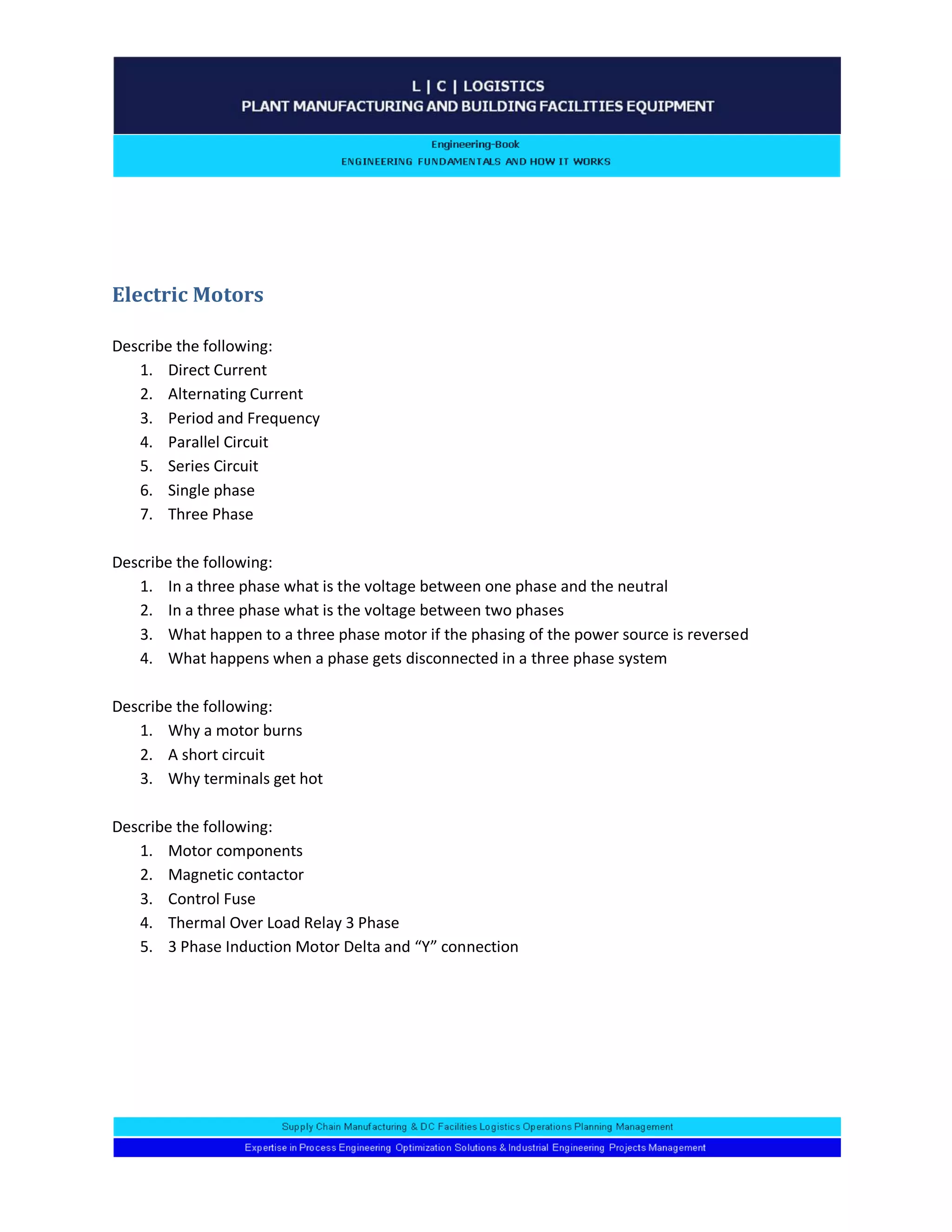 Electric Motors 
Describe the following: 
1. Direct Current 
2. Alternating Current 
3. Period and Frequency 
4. Parallel Circuit 
5. Series Circuit 
6. Single phase 
7. Three Phase 
Describe the following: 
1. In a three phase what is the voltage between one phase and the neutral 
2. In a three phase what is the voltage between two phases 
3. What happen to a three phase motor if the phasing of the power source is reversed 
4. What happens when a phase gets disconnected in a three phase system 
Describe the following: 
1. Why a motor burns 
2. A short circuit 
3. Why terminals get hot 
Describe the following: 
1. Motor components 
2. Magnetic contactor 
3. Control Fuse 
4. Thermal Over Load Relay 3 Phase 
5. 3 Phase Induction Motor Delta and “Y” connection 
 