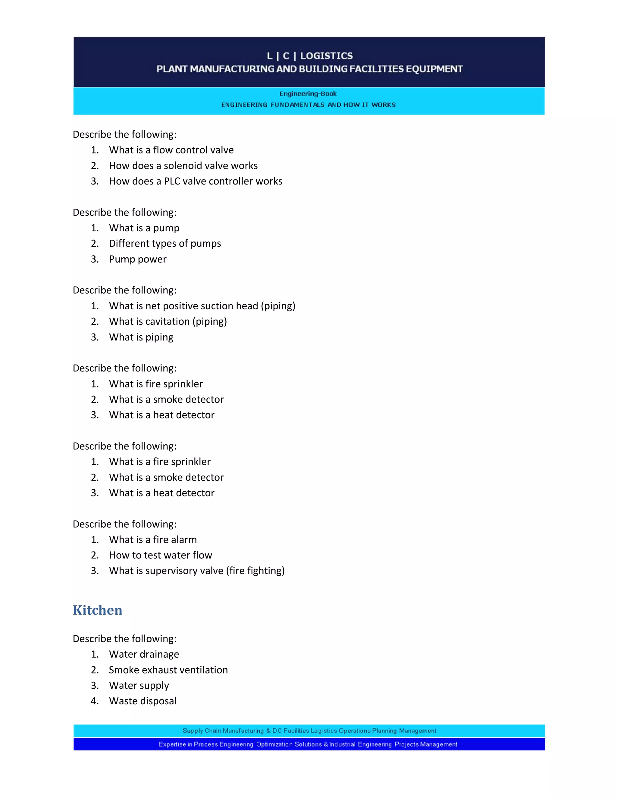 Describe the following: 
1. What is a flow control valve 
2. How does a solenoid valve works 
3. How does a PLC valve controller works 
Describe the following: 
1. What is a pump 
2. Different types of pumps 
3. Pump power 
Describe the following: 
1. What is net positive suction head (piping) 
2. What is cavitation (piping) 
3. What is piping 
Describe the following: 
1. What is fire sprinkler 
2. What is a smoke detector 
3. What is a heat detector 
Describe the following: 
1. What is a fire sprinkler 
2. What is a smoke detector 
3. What is a heat detector 
Describe the following: 
1. What is a fire alarm 
2. How to test water flow 
3. What is supervisory valve (fire fighting) 
Kitchen 
Describe the following: 
1. Water drainage 
2. Smoke exhaust ventilation 
3. Water supply 
4. Waste disposal 
 