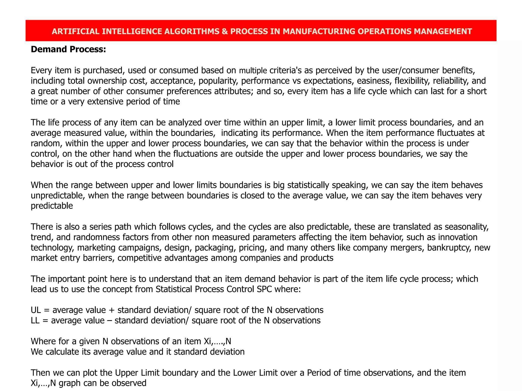 ARTIFICIAL INTELLIGENCE ALGORITHMS & PROCESS IN MANUFACTURING OPERATIONS MANAGEMENT
Demand Process:
Every item is purchased, used or consumed based on multiple criteria's as perceived by the user/consumer benefits,
including total ownership cost, acceptance, popularity, performance vs expectations, easiness, flexibility, reliability, and
a great number of other consumer preferences attributes; and so, every item has a life cycle which can last for a short
time or a very extensive period of time
The life process of any item can be analyzed over time within an upper limit, a lower limit process boundaries, and an
average measured value, within the boundaries, indicating its performance. When the item performance fluctuates at
random, within the upper and lower process boundaries, we can say that the behavior within the process is under
control, on the other hand when the fluctuations are outside the upper and lower process boundaries, we say the
behavior is out of the process control
When the range between upper and lower limits boundaries is big statistically speaking, we can say the item behaves
unpredictable, when the range between boundaries is closed to the average value, we can say the item behaves very
predictable
There is also a series path which follows cycles, and the cycles are also predictable, these are translated as seasonality,
trend, and randomness factors from other non measured parameters affecting the item behavior, such as innovation
technology, marketing campaigns, design, packaging, pricing, and many others like company mergers, bankruptcy, new
market entry barriers, competitive advantages among companies and products
The important point here is to understand that an item demand behavior is part of the item life cycle process; which
lead us to use the concept from Statistical Process Control SPC where:
UL = average value + standard deviation/ square root of the N observations
LL = average value – standard deviation/ square root of the N observations
Where for a given N observations of an item Xi,….,N
We calculate its average value and it standard deviation
Then we can plot the Upper Limit boundary and the Lower Limit over a Period of time observations, and the item
Xi,…,N graph can be observed
 
