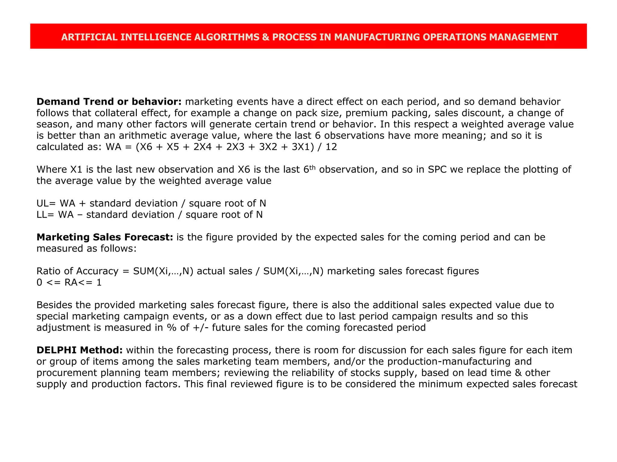 ARTIFICIAL INTELLIGENCE ALGORITHMS & PROCESS IN MANUFACTURING OPERATIONS MANAGEMENT
Demand Trend or behavior: marketing events have a direct effect on each period, and so demand behavior
follows that collateral effect, for example a change on pack size, premium packing, sales discount, a change of
season, and many other factors will generate certain trend or behavior. In this respect a weighted average value
is better than an arithmetic average value, where the last 6 observations have more meaning; and so it is
calculated as: WA = (X6 + X5 + 2X4 + 2X3 + 3X2 + 3X1) / 12
Where X1 is the last new observation and X6 is the last 6th observation, and so in SPC we replace the plotting of
the average value by the weighted average value
UL= WA + standard deviation / square root of N
LL= WA – standard deviation / square root of N
Marketing Sales Forecast: is the figure provided by the expected sales for the coming period and can be
measured as follows:
Ratio of Accuracy = SUM(Xi,…,N) actual sales / SUM(Xi,…,N) marketing sales forecast figures
0 <= RA<= 1
Besides the provided marketing sales forecast figure, there is also the additional sales expected value due to
special marketing campaign events, or as a down effect due to last period campaign results and so this
adjustment is measured in % of +/- future sales for the coming forecasted period
DELPHI Method: within the forecasting process, there is room for discussion for each sales figure for each item
or group of items among the sales marketing team members, and/or the production-manufacturing and
procurement planning team members; reviewing the reliability of stocks supply, based on lead time & other
supply and production factors. This final reviewed figure is to be considered the minimum expected sales forecast
 