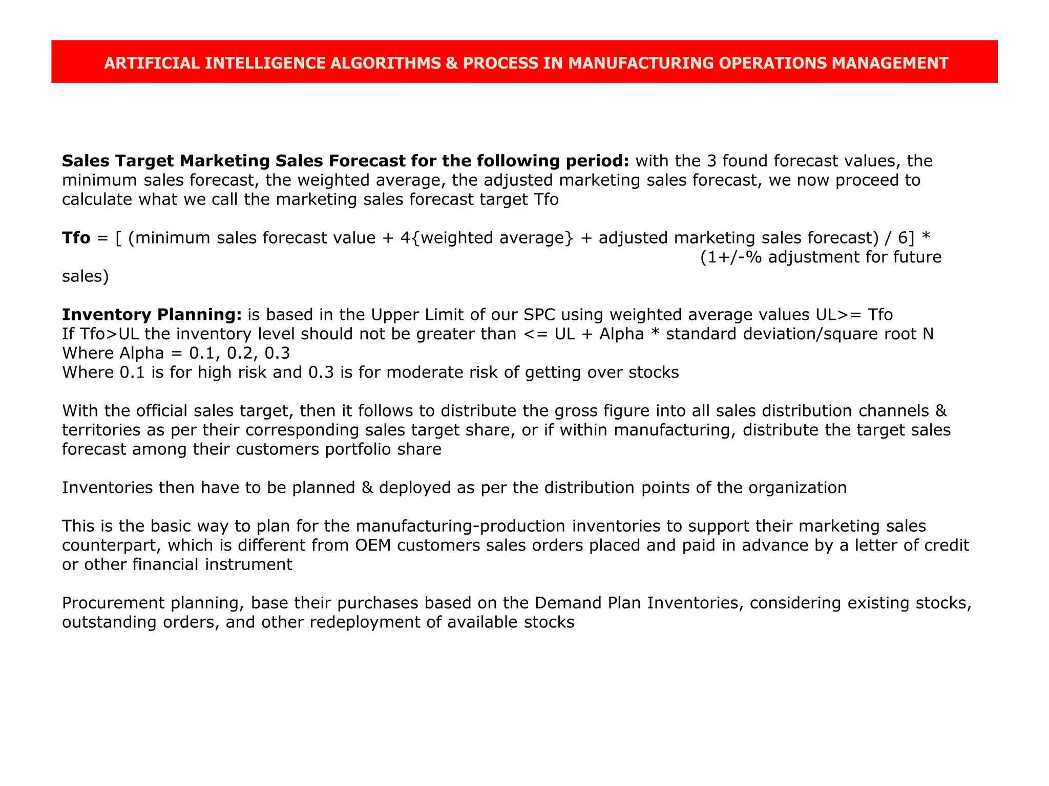 ARTIFICIAL INTELLIGENCE ALGORITHMS & PROCESS IN MANUFACTURING OPERATIONS MANAGEMENT
Sales Target Marketing Sales Forecast for the following period: with the 3 found forecast values, the
minimum sales forecast, the weighted average, the adjusted marketing sales forecast, we now proceed to
calculate what we call the marketing sales forecast target Tfo
Tfo = [ (minimum sales forecast value + 4{weighted average} + adjusted marketing sales forecast) / 6] *
(1+/-% adjustment for future
sales)
Inventory Planning: is based in the Upper Limit of our SPC using weighted average values UL>= Tfo
If Tfo>UL the inventory level should not be greater than <= UL + Alpha * standard deviation/square root N
Where Alpha = 0.1, 0.2, 0.3
Where 0.1 is for high risk and 0.3 is for moderate risk of getting over stocks
With the official sales target, then it follows to distribute the gross figure into all sales distribution channels &
territories as per their corresponding sales target share, or if within manufacturing, distribute the target sales
forecast among their customers portfolio share
Inventories then have to be planned & deployed as per the distribution points of the organization
This is the basic way to plan for the manufacturing-production inventories to support their marketing sales
counterpart, which is different from OEM customers sales orders placed and paid in advance by a letter of credit
or other financial instrument
Procurement planning, base their purchases based on the Demand Plan Inventories, considering existing stocks,
outstanding orders, and other redeployment of available stocks
 