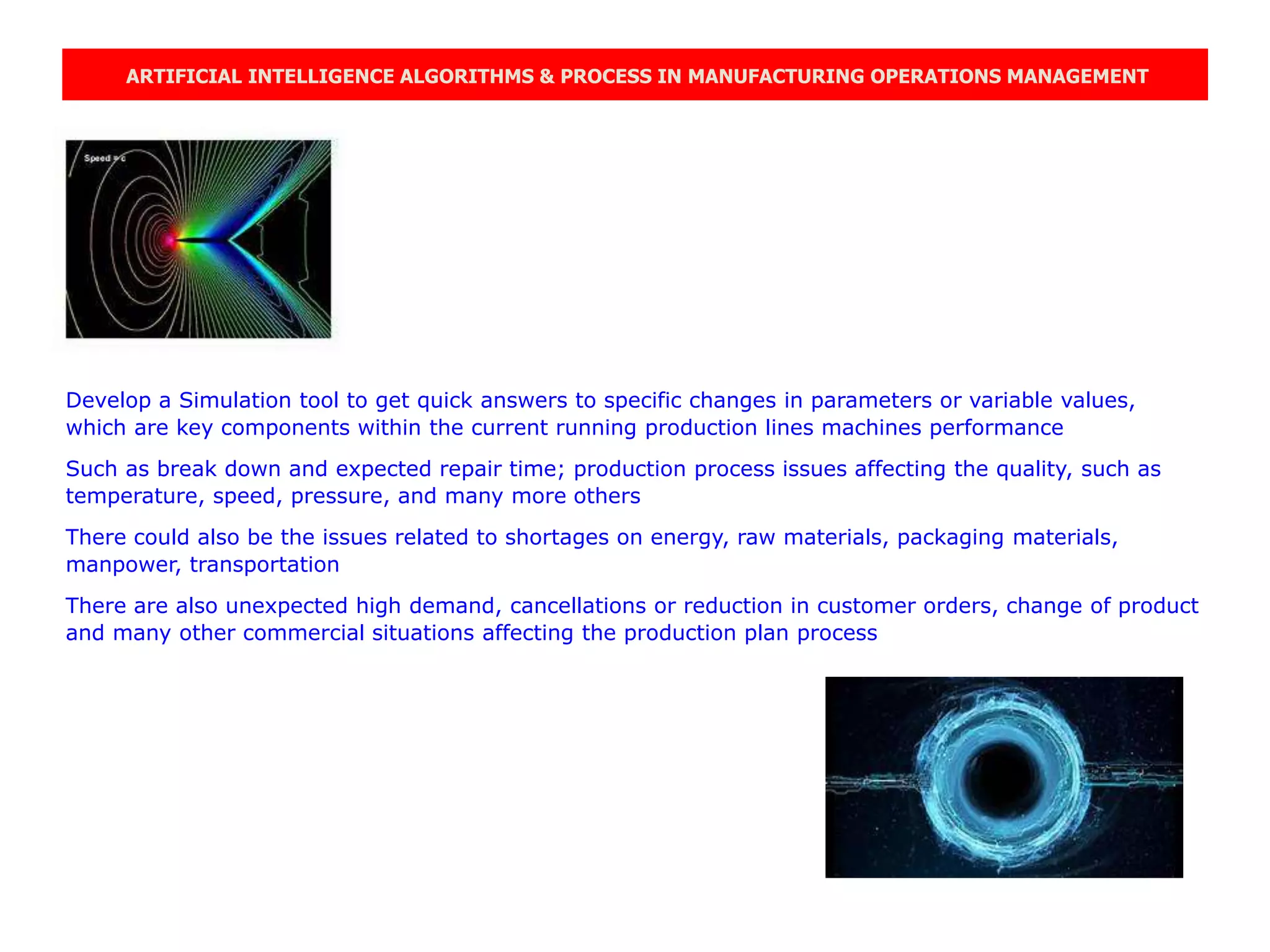 ARTIFICIAL INTELLIGENCE ALGORITHMS & PROCESS IN MANUFACTURING OPERATIONS MANAGEMENT
Develop a Simulation tool to get quick answers to specific changes in parameters or variable values,
which are key components within the current running production lines machines performance
Such as break down and expected repair time; production process issues affecting the quality, such as
temperature, speed, pressure, and many more others
There could also be the issues related to shortages on energy, raw materials, packaging materials,
manpower, transportation
There are also unexpected high demand, cancellations or reduction in customer orders, change of product
and many other commercial situations affecting the production plan process
 